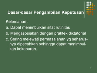 9
Dasar-dasar Pengambilan Keputusan
Kelemahan :
a. Dapat menimbulkan sifat rutinitas
b. Mengasosiakan dengan praktek diktatorial
c. Sering melewati permasalahan yg seharus-
nya dipecahkan sehingga dapat menimbul-
kan kekaburan.
 