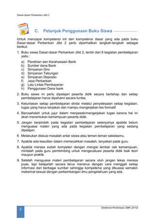 Dasar-dasar Perbankan Jilid 2
Direktorat Pembinaan SMK (2013)
2
C. Petunjuk Penggunaan Buku Siswa
Untuk mencapai kompetensi inti dan kompetensi dasar yang ada pada buku
Dasar-dasar Perbankan Jilid 2 perlu diperhatikan langkah-langkah sebagai
berikut:
1. Buku siswa Dasar-dasar Perbankan Jilid 2, terdiri dari 8 kegiatan pembelajaran
yaitu :
a) Pendirian dan Kerahasiaan Bank
b) Sumber dana Bank
c) Simpanan Giro
d) Simpanan Tabungan
e) Simpanan Deposito
f) Jasa Perbankan
g) Lalu Lintas Pembayaran
h) Penggunaan Dana bank
2. Buku siswa ini perlu dipelajari peserta didik secara bertahap dan setiap
pembelajaran harus dipahami secara tuntas.
3. Ketuntasan setiap pembelajaran dinilai melalui penyelesaian setiap kegiatan,
tugas yang harus kerjakan dan mampu mengerjakan tes formatif.
4. Berusahalah untuk jujur dalam menjawab/mengerjakan tugas karena hal ini
akan menentukan kemampuan peserta didik.
5. Jangan berpindah pada kegiatan pembelajaran selanjutnya apabila belum
menguasai materi yang ada pada kegiatan pembelajaran yang sedang
dipelajari.
6. Melakukan diskusi masalah antar siswa atau teman-teman sekelasmu.
7. Apabila ada kesulitan dalam memecahkan masalah, tanyakan pada guru.
8. Apabila merasa sudah kompeten dengan mengisi lembar cek kemampuan,
mintalah pada guru pembimbing untuk mengevaluasi peserta didik baik teori
maupun praktik.
9. Setelah menguasai materi pembelajaran secara utuh jangan lekas merasa
puas, tapi belajarlah secara terus menerus dengan cara menggali setiap
informasi dari berbagai sumber sehingga kompetensi yang dikuasai semakin
maksimal sesuai dengan perkembangan ilmu pengetahuan yang ada.
 