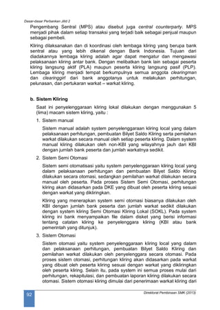 Dasar-dasar Perbankan Jilid 2
Direktorat Pembinaan SMK (2013)
92
Pengembang Sentral (MPS) atau disebut juga central counterparty. MPS
menjadi pihak dalam setiap transaksi yang terjadi baik sebagai penjual maupun
sebagai pembeli.
Kliring dilaksanakan dan di koordinasi oleh lembaga kliring yang berupa bank
sentral atau yang lebih dikenal dengan Bank Indonesia. Tujuan dari
diadakannya lembaga kliring adalah agar dapat mengatur dan mengawasi
pelaksanaan kliring antar bank. Dengan melibatkan bank lain sebagai peserta
kliring langsung aktif (PLA) maupun peserta kliring langsung pasif (PLP).
Lembaga kliring menjadi tempat berkumpulnya semua anggota clearingman
dan clearinggirl dari bank anggotanya untuk melakukan perhitungan,
pelunasan, dan pertukaran warkat – warkat kliring.
b. Sistem Kliring
Saat ini penyelenggaraan kliring lokal dilakukan dengan menggunakan 5
(lima) macam sistem kliring, yaitu :
1. Sistem manual
Sistem manual adalah system penyelenggaraan kliring local yang dalam
pelaksanaan perhitungan, pembuatan Bilyet Saldo Kliring serta pemilahan
warkat dilakukan secara manual oleh setiap peserta kliring. Dalam system
manual kliring dilakukan oleh non-KBI yang wilayahnya jauh dari KBI
dengan jumlah bank peserta dan jumlah warkatnya sedikit.
2. Sistem Semi Otomasi
Sistem semi otomatisasi yaitu system penyelenggaraan kliring local yang
dalam pelaksanaan perhitungan dan pembuatan Bilyet Saldo Kliring
dilakukan secara otomasi, sedangkan pemilahan warkat dilakukan secara
manual oleh peserta. Pada proses Sistem Semi Otomasi, perhitungan
kliring akan didasarkan pada DKE yang dibuat oleh peserta kliring sesuai
dengan warkat yang dikliringkan.
Kliring yang menerapkan system semi otomasi biasanya dilakukan oleh
KBI dengan jumlah bank peserta dan jumlah warkat sedikit dilakukan
dengan system kliring Semi Otomasi Kliring Lokal (SOKL). Pada system
kliring ini bank menyampaikan file dalam disket yang berisi informasi
tentang catatan kliring ke penyelenggara kliring (KBI atau bank
pemerintah yang ditunjuk).
3. Sistem Otomasi
Sistem otomasi yaitu system penyelenggaraan kliring local yang dalam
dan pelaksanaan perhitungan, pembuatan Bilyet Saldo Kliring dan
pemilahan warkat dilakukan oleh penyelenggara secara otomasi. Pada
proses sistem otomasi, perhitungan kliring akan didasarkan pada warkat
yang dibuat oleh peserta kliring sesuai dengan warkat yang dikliringkan
oleh peserta kliring. Selain itu, pada system ini semua proses mulai dari
perhitungan, rekapitulasi, dan pembuatan laporan kliring dilakukan secara
otomasi. Sistem otomasi kliring dimulai dari penerimaan warkat kliring dari
 