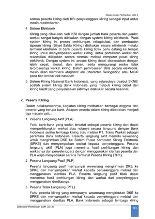 Dasar-dasar Perbankan Jilid 2
Direktorat Pembinaan SMK (2013)
93
semua peserta kliring oleh KBI penyelenggara kliring sebagai input untuk
mesin reader/sorter.
4. Sistem Elektronik
Kliring yang dilakukan oleh KBI dengan jumlah bank peserta dan jumlah
warkat sangat banyak dilakukan dengan system kliring elektronik. Pada
system kliring ini proses perhitungan, rekapitulasi, dan pembuatan
laporan kliring (Bilyet Saldo Kliring) dilakukan secara elektronik melalui
terminal elektronik di bank peserta kliring tidak perlu datang ke tempat
kliring untuk menyampaikan warkat kliring. Untuk pertukaran warkat dan
rekonsiliasi dilakukan secara otomasi melalui computer pusat kliring
elektronik. Dengan system ini, proses kliring dapat diselesaikan dengan
lebih cepat, akurat, dan aman, serta mengurangi resiko tidak
terprosesnya warkat kliring. Dalam pemrosesan data secara elektronik,
mesin akan membaca Magnetic Ink Character Renognition atau MICR
pada tiap lembar cek nasabah.
5. Sistem Kliring Nasional Bank Indonesia, yang selanjutnya disebut SKNBI
adalah sistem kliring Bank Indonesia yang meliputi kliring debet dan
kliring kredit yang penyelesaian akhirnya dilakukan secara nasional.
c. Peserta Kliring
Dalam pelaksanaannya, kegiatan kliring melibatkan berbagai anggota dan
peserta yang berupa bank. Adapun peserta dalam kliring dibedakan menjadi
tiga macam yaitu :
1. Peserta Langsung Aktif (PLA)
Yaitu bank-bank yang sudah tercatat sebagai peserta kliring dan dapat
memperhitungkan warkat atau notanya secara langsung dengan Bank
Indonesia selaku lembaga kliring atau melalui PT. Trans Warkat sebagai
perantara Bank Indonesia. Peserta langsung aktif memiliki wewenang
untuk mengirimkan DKE ke Sistem Pusat Komputer Kliring Elektronik
(SPKE) dan menyampaikan warkat kepada penyelenggara. Peserta
langsung aktif (PLA) juga menerima hasil perhitungan kliring dan
warkatnya dari penyelenggara dengan menggunakan identas peserta dan
PLA wajib menyediakan sarana Terminal Peserta Kliring (TPK).
2. Peserta Langsung Pasif (PLP)
Peserta langsung pasif mempunyai wewenang mengirimkan DKE ke
SPKE dan menyampaikan warkat kepada penyelenggara melalui dan
menggunakan identitas PLA. Peserta langsung pasif tidak dapat
menerima hasil perhitungan kliring dan warkat dari penyelenggara
menggunakan identitasnya.
3. Peserta Tidak Langsung (PTL)
Yaitu peserta kliring yang mempunyai wewenang mengirimkan DKE ke
SPKE dan menyampaikan warkat kepada penyelenggara melalui dan
menggunakan identitas PLA. Bank Indonesia sebagai lembaga kliring
 