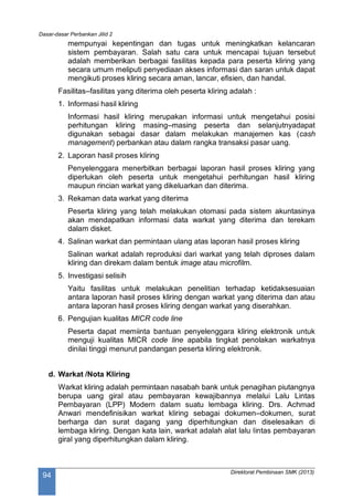 Dasar-dasar Perbankan Jilid 2
Direktorat Pembinaan SMK (2013)
94
mempunyai kepentingan dan tugas untuk meningkatkan kelancaran
sistem pembayaran. Salah satu cara untuk mencapai tujuan tersebut
adalah memberikan berbagai fasilitas kepada para peserta kliring yang
secara umum meliputi penyediaan akses informasi dan saran untuk dapat
mengikuti proses kliring secara aman, lancar, efisien, dan handal.
Fasilitas–fasilitas yang diterima oleh peserta kliring adalah :
1. Informasi hasil kliring
Informasi hasil kliring merupakan informasi untuk mengetahui posisi
perhitungan kliring masing–masing peserta dan selanjutnyadapat
digunakan sebagai dasar dalam melakukan manajemen kas (cash
management) perbankan atau dalam rangka transaksi pasar uang.
2. Laporan hasil proses kliring
Penyelenggara menerbitkan berbagai laporan hasil proses kliring yang
diperlukan oleh peserta untuk mengetahui perhitungan hasil kliring
maupun rincian warkat yang dikeluarkan dan diterima.
3. Rekaman data warkat yang diterima
Peserta kliring yang telah melakukan otomasi pada sistem akuntasinya
akan mendapatkan informasi data warkat yang diterima dan terekam
dalam disket.
4. Salinan warkat dan permintaan ulang atas laporan hasil proses kliring
Salinan warkat adalah reproduksi dari warkat yang telah diproses dalam
kliring dan direkam dalam bentuk image atau microfilm.
5. Investigasi selisih
Yaitu fasilitas untuk melakukan penelitian terhadap ketidaksesuaian
antara laporan hasil proses kliring dengan warkat yang diterima dan atau
antara laporan hasil proses kliring dengan warkat yang diserahkan.
6. Pengujian kualitas MICR code line
Peserta dapat memiinta bantuan penyelenggara kliring elektronik untuk
menguji kualitas MICR code line apabila tingkat penolakan warkatnya
dinilai tinggi menurut pandangan peserta kliring elektronik.
d. Warkat /Nota Kliring
Warkat kliring adalah permintaan nasabah bank untuk penagihan piutangnya
berupa uang giral atau pembayaran kewajibannya melalui Lalu Lintas
Pembayaran (LPP) Modern dalam suatu lembaga kliring. Drs. Achmad
Anwari mendefinisikan warkat kliring sebagai dokumen–dokumen, surat
berharga dan surat dagang yang diperhitungkan dan diselesaikan di
lembaga kliring. Dengan kata lain, warkat adalah alat lalu lintas pembayaran
giral yang diperhitungkan dalam kliring.
 