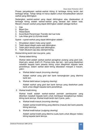 Dasar-dasar Perbankan Jilid 2
Direktorat Pembinaan SMK (2013)
95
Proses penyelesaian warkat–warkat kliring di lembaga kliring terdiri dari
berbagai tahap. Tahap–tahap ini harus dijalani untuk menyelesaikan seluruh
warkat yang dikliringkan.
Sedangkan warkat–warkat yang dapat dikliringkan atau diselesaikan di
lembaga kliring adalah warkat–warkat yang berasal dari dalam kota.
Macam–macam warkat yang dapat dikliringkan adalah sebagai berikut:
1. Cek
2. Bilyet Giro
3. Wesel Bank
4. Surat Bukti Penerimaan Transfer dari luar kota
5. Lalu lintas giral (LLG)/nota kredit
Syarat – syarat warkat yang dapat dikliringkan adalah :
1. Dinyatakan dalam mata uang rupiah.
2. Telah dapat ditagih pada saat dikliringkan.
3. Telah jatuh tempo pada saat dikliringkan.
4. Telah dibubuhi cap atau stempel kliring.
Warkat kliring terdiri dari dua jenis, yaitu:
1. Warkat debet kliring
Warkat debit adalah warkat–warkat penagihan piutang uang giral (cek,
bilyet giro, wesel, draft L/C, Promes nota, dan lain - lain) yang disetorkan
nasabah kepada bank peserta kliring untuk ditagihkan kepada bank
penerbitnya. Dalam warkat debit kliring dibedakan menjadi 2 macam,
yakni :
a. Warkat debet masuk (incoming clearing)
Adalah warkat uang giral dari bank bersangkutan yang diterima
bank lain.
b. Warkat debit keluar (outgoing clearing)
Adalah warkat uang giral dari bank lainnya yang disetorkan pada
bank untuk ditagih kepada bank penerbitnya.
2. Warkat kredit kliring
Warkat kredit adalah warkat–warkat perintah pembayaran yang
diberikan nasabah kepada bank untuk membayar kewajibannya melalui
kliring bank lainnya. Warkat kredit terdiri dari 2 jenis, yaitu :
a. Warkat kredit masuk (incoming clearing)
Adalah warkat kredit kliring yang diterima (masuk) dari bank peserta
kliring lainnnya.
b. Warkat kredit keluar (outgoing clearing)
Adalah warkat kredit yang diterima suatu bank untuk dibayar melalui
kliring kepada bank lainnya.
 