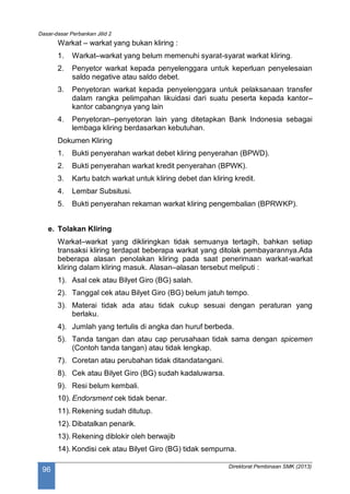 Dasar-dasar Perbankan Jilid 2
Direktorat Pembinaan SMK (2013)
96
Warkat – warkat yang bukan kliring :
1. Warkat–warkat yang belum memenuhi syarat-syarat warkat kliring.
2. Penyetor warkat kepada penyelenggara untuk keperluan penyelesaian
saldo negative atau saldo debet.
3. Penyetoran warkat kepada penyelenggara untuk pelaksanaan transfer
dalam rangka pelimpahan likuidasi dari suatu peserta kepada kantor–
kantor cabangnya yang lain
4. Penyetoran–penyetoran lain yang ditetapkan Bank Indonesia sebagai
lembaga kliring berdasarkan kebutuhan.
Dokumen Kliring
1. Bukti penyerahan warkat debet kliring penyerahan (BPWD).
2. Bukti penyerahan warkat kredit penyerahan (BPWK).
3. Kartu batch warkat untuk kliring debet dan kliring kredit.
4. Lembar Subsitusi.
5. Bukti penyerahan rekaman warkat kliring pengembalian (BPRWKP).
e. Tolakan Kliring
Warkat–warkat yang dikliringkan tidak semuanya tertagih, bahkan setiap
transaksi kliring terdapat beberapa warkat yang ditolak pembayarannya.Ada
beberapa alasan penolakan kliring pada saat penerimaan warkat-warkat
kliring dalam kliring masuk. Alasan–alasan tersebut meliputi :
1). Asal cek atau Bilyet Giro (BG) salah.
2). Tanggal cek atau Bilyet Giro (BG) belum jatuh tempo.
3). Materai tidak ada atau tidak cukup sesuai dengan peraturan yang
berlaku.
4). Jumlah yang tertulis di angka dan huruf berbeda.
5). Tanda tangan dan atau cap perusahaan tidak sama dengan spicemen
(Contoh tanda tangan) atau tidak lengkap.
7). Coretan atau perubahan tidak ditandatangani.
8). Cek atau Bilyet Giro (BG) sudah kadaluwarsa.
9). Resi belum kembali.
10). Endorsment cek tidak benar.
11). Rekening sudah ditutup.
12). Dibatalkan penarik.
13). Rekening diblokir oleh berwajib
14). Kondisi cek atau Bilyet Giro (BG) tidak sempurna.
 