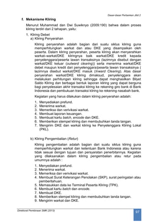 Dasar-dasar Perbankan Jilid 2
Direktorat Pembinaan SMK (2013)
97
f. Mekanisme Kliring
Menurut Muhammad dan Dwi Suwiknyo (2009:190) bahwa dalam proses
kliring terdiri dari 2 tahapan, yaitu:
1. Kliring Debet
a) Kliring Penyerahan
Kliring penyerahan adalah bagian dari suatu siklus kliring guna
memperhitungkan warkat dan atau DKE yang disampaikan oleh
peserta. Dalam kliring penyerahan, peserta kliring akan menyerahkan
warkat–warkat/DKE kliringnya baik warkat/DKE kredit kepada
penyelenggara/peserta lawan transaksinya (lazimnya disebut dengan
warkat/DKE keluar (outward clearing)) serta menerima warkat/DKE
debet maupun kredit dari penyelenggara/peserta lawan transaksinya (
lazimnya disebut warkat/DKE masuk (Inward Clearing). Atas dasar
penyerahan warkat/DKE kliring dimaksud, penyelenggara akan
melakukan perhitungan kliring sehingga dapat menghasilkan Bilyet
Saldo Kliring dan berbagai bentuk laporan kliring yang dapat berguna
bagi penyelesaian akhir transaksi kliring ke rekening giro bank di Bank
Indonesia dan pembukuan transaksi kliring ke rekening nasabah bank.
Kegiatan yang harus dilakukan dalam kliring penyerahan adalah:
1. Menyediakan prefund.
2. Menerima warkat.
3. Memeriksa dan verivikasi warkat.
4. Membuat laporan keuangan.
5. Membuat kartu batch, encode dan DKE.
6. Memberikan stempel kliring dan membubuhkan tanda tangan.
7. Mengirim DKE dan warkat kliring ke Penyelenggara Kliring Lokal
(PKL).
b) Kliring Pengembalian (Retur)
Kliring pengembalian adalah bagian dari suatu siklus kliring guna
memperhitungkan warkat dan ketentuan Bank Indonesia atau karena
tidak sesuai dengan tujuan dan persyaratan penerbitannya. Kegiatan
yang dilaksanakan dalam kliring pengembalian atau retur pada
umumnya adalah :
1. Menyediakan prefund.
2. Menerima warkat.
3. Memeriksa dan verivikasi warkat.
4. Membuat Surat Keterangan Penolakan (SKP), surat peringatan atau
pemberitahuan.
5. Memasukkan data ke Terminal Peserta Kliring (TPK).
6. Membuat kartu batch dan encode.
7. Membuat DKE.
8. Memberikan stempel kliring dan membubuhkan tanda tangan.
9. Mengirim warkat dan DKE.
 