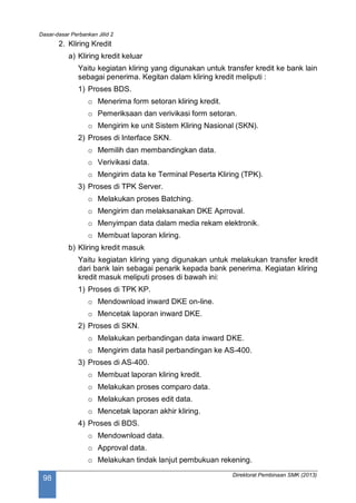 Dasar-dasar Perbankan Jilid 2
Direktorat Pembinaan SMK (2013)
98
2. Kliring Kredit
a) Kliring kredit keluar
Yaitu kegiatan kliring yang digunakan untuk transfer kredit ke bank lain
sebagai penerima. Kegitan dalam kliring kredit meliputi :
1) Proses BDS.
o Menerima form setoran kliring kredit.
o Pemeriksaan dan verivikasi form setoran.
o Mengirim ke unit Sistem Kliring Nasional (SKN).
2) Proses di Interface SKN.
o Memilih dan membandingkan data.
o Verivikasi data.
o Mengirim data ke Terminal Peserta Kliring (TPK).
3) Proses di TPK Server.
o Melakukan proses Batching.
o Mengirim dan melaksanakan DKE Aprroval.
o Menyimpan data dalam media rekam elektronik.
o Membuat laporan kliring.
b) Kliring kredit masuk
Yaitu kegiatan kliring yang digunakan untuk melakukan transfer kredit
dari bank lain sebagai penarik kepada bank penerima. Kegiatan kliring
kredit masuk meliputi proses di bawah ini:
1) Proses di TPK KP.
o Mendownload inward DKE on-line.
o Mencetak laporan inward DKE.
2) Proses di SKN.
o Melakukan perbandingan data inward DKE.
o Mengirim data hasil perbandingan ke AS-400.
3) Proses di AS-400.
o Membuat laporan kliring kredit.
o Melakukan proses comparo data.
o Melakukan proses edit data.
o Mencetak laporan akhir kliring.
4) Proses di BDS.
o Mendownload data.
o Approval data.
o Melakukan tindak lanjut pembukuan rekening.
 