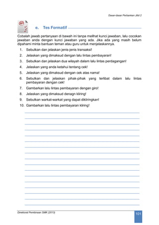 Dasar-dasar Perbankan Jilid 2
Direktorat Pembinaan SMK (2013)
101
e. Tes Formatif
Cobalah jawab pertanyaan di bawah ini tanpa melihat kunci jawaban, lalu cocokan
jawaban anda dengan kunci jawaban yang ada. Jika ada yang masih belum
dipahami minta bantuan teman atau guru untuk menjelaskannya.
1. Sebutkan dan jelaskan jenis-jenis transaksi!
2. Jelaskan yang dimaksud dengan lalu lintas pembayaran!
3. Sebutkan dan jelaskan dua wilayah dalam lalu lintas perdagangan!
4. Jelaskan yang anda ketahui tentang cek!
5. Jelaskan yang dimaksud dengan cek atas nama!
6. Sebutkan dan jelaskan pihak-pihak yang terlibat dalam lalu lintas
pembayaran dengan cek!
7. Gambarkan lalu lintas pembayaran dengan giro!
8. Jelaskan yang dimaksud denagn kliring!
9. Sebutkan warkat-warkat yang dapat dikliringkan!
10. Gambarkan lalu lintas pembayaran kliring!
____________________________________________________________
____________________________________________________________
____________________________________________________________
____________________________________________________________
____________________________________________________________
____________________________________________________________
____________________________________________________________
____________________________________________________________
____________________________________________________________
____________________________________________________________
____________________________________________________________
____________________________________________________________
____________________________________________________________
____________________________________________________________
____________________________________________________________
____________________________________________________________
____________________________________________________________
 