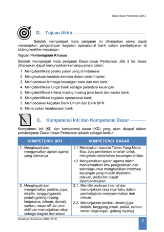 Dasar-dasar Perbankan Jilid 2
Direktorat Pembinaan SMK (2013)
3
D. Tujuan Akhir
Setelah mempelajari mata pelajaran ini diharapkan siswa dapat
menerapkan pengetahuan kegiatan operasional bank dalam pembelajaran di
bidang keahlian keuangan.
Tujuan Pembelajaran Khusus
Setelah mempelajari mata pelajaran Dasar-dasar Perbankan Jilid 2 ini, siswa
diharapkan dapat menunjukkan kemampuannya dalam:
1. Mengidentifikasi pelaku pasar uang di Indonesia
2. Mengevaluasi kendala-kendala dalam sistem barter
3. Membedakan lembaga keuangan bank dan non bank
4. Mengidentifikasi fungsi bank sebagai perantara keuangan
5. Mengidentifikasi kriteria masing-masing jenis bank dan kantor bank
6. Mengidentifikasi kegiatan operasional bank
7. Membedakan kegiatan Bank Umum dan Bank BPR
8. Menerapkan kerahasiaan bank
E. Kompetensi Inti dan Kompetensi Dasar
Kompetensi inti (KI) dan kompetensi dasar (KD) yang akan dicapai dalam
pembelajaran Dasar-dasar Perbankan adalah sebagai berikut:
KOMPETENSI INTI KOMPETENSI DASAR
1. Menghayati dan
mengamalkan ajaran agama
yang dianutnya
1.1 Mensyukuri karunia Tuhan Yang Maha
Esa, atas pemberian amanah untuk
mengelola administrasi keuangan entitas.
1.2 Mengamalkan ajaran agama dalam
memanfaatkan ilmu pengetahuan dan
teknologi untuk menghasilkan informasi
keuangan yang mudah dipahami,
relevan, andal dan dapat
diperbandingkan.
2. Menghayati dan
mengamalkan perilaku jujur,
disiplin, tanggungjawab,
peduli (gotong royong,
kerjasama, toleran, damai),
santun, responsif dan pro-
aktif dan menunjukkan sikap
sebagai bagian dari solusi
2.1. Memiliki motivasi internal dan
menunjukkan rasa ingin tahu dalam
pembelajaran melayani makan dan
minum
2.2. Menunjukkan perilaku ilmiah (jujur ,
disiplin, tanggung jawab, peduli, santun,
ramah lingkungan, gotong royong)
 