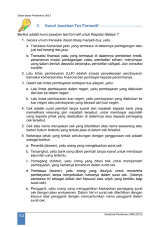 Dasar-dasar Perbankan Jilid 2
Direktorat Pembinaan SMK (2013)
102
f. Kunci Jawaban Tes Formatif
Berikut adalah kunci jawaban test formatif untuk Kegiatan Belajar 7
1. Secara umum transaksi dapat dibagi menjadi dua, yaitu:
a. Transaksi Komersial yaitu yang termasuk di dalamnya perdagangan atau
jual beli barang dan jasa.
b. Transaksi finansial yaitu yang termasuk di dalamnya pemberian kredit,
penanaman modal, perdagangan valas, pembelian saham, menyimpan
uang dalam bentuk deposito berjangka, pembelian obligasi, dan transaksi
transfer.
2. Lalu lintas pembayaran (LLP) adalah proses penyelesaian pembayaran
transaksi komersial atau financial dari pembayar kepada penerimanya.
3. Dalam lalu lintas pembayaran terdapat dua wilayah, yaitu:
a. Lalu lintas pembayaran dalam negeri, yaitu pembayaran yang dilakukan
dari dan ke dalam negeri.
b. Lalu lintas pembayaran luar negeri, yaitu pembayaran yang dilakukan ke
luar negeri atau pembayaran yang berasal dari luar negeri.
4. Cek adalah surat perintah tanpa syarat dari nasabah kepada bank yang
memelihara rekening giro nasabah tersebut, untuk membayar sejumlah
uang kepada pihak yang disebutkan di dalamnya atau kepada pemegang
cek tersebut.
5. Cek atas nama merupakan cek yang diterbitkan atas nama seseorang atau
badan hukum tertentu yang tertulis jelas di dalam cek tersebut.
6. Beberapa pihak yang terkait sehubungan dengan penggunaan cek adalah
sebagai berikut:
a. Penerbit (drawer), yaitu orang yang mengeluarkan surat cek.
b. Tersangkut, yaitu bank yang diberi perintah tanpa syarat untuk membayar
sejumlah uang tertentu.
c. Pemegang (holder), yaitu orang yang diberi hak untuk memperoleh
pembayaran, yang namanya tercantum dalam surat cek.
d. Pembawa (bearer), yaitu orang yang ditunjuk untuk menerima
pembayaran, tanpa menyebutkan namanya dalam surat cek. (Adanya
pembawa ini sebagai akibat dari klasusul atas unjuk yang berlaku bagi
surat cek).
e. Pengganti, yaitu orang yang menggantikan kedudukan pemegang surat
cek dengan jalan endosemen. Dalam hal ini surat cek diterbitkan dengan
klausul atas pengganti dengan mencantumkan nama pengganti dalam
surat cek.
 