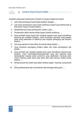 Dasar-dasar Perbankan Jilid 2
Direktorat Pembinaan SMK (2013)
104
g. Lembar Kerja Peserta Didik
Jawablah pertanyaan-pertanyaan di bawah ini dengan singkat dan tepat!
1. Lalu lintas pembayaran giral dapat diartikan sebagai .....
2. Lalu lintas pembayaran yang masih sederhana seperti yang terlihat baik di
kota besar maupun di desa disebut .....
3. Karakteristik lalu lintas pembayaran modern, yaitu .....
4. Pembayaran dalam bentuk kertas (paper based) contohnya .....
5. Surat perintah tanpa syarat dari nasabah kepada bank yang memelihara
rekening giro nasabah tersebut, untuk membayar sejumlah uang kepada
pihak yang disebutkan di dalamnya atau kepada pemegang cek tersebut
disebut .....
6. Cek yang dipojok kiri atas diberi dua tanda silang disebut .....
7. Yang dimaksud pemegang (holder) dalam lalu lintas pembayaran cek
adalah .....
8. Surat perintah dari nasabah kepada bank yang memelihara rekening giro
tersebut, untuk memindahbukukansejumlah uang dari rekening yang
bersangkutan kepada pihak penerima yang disebutkan namanya atau
nomor rekening pada bank yang sama atau bank lainnya melalui kliring
disbeut .....
9. Kliring berasal dari istilah kata dalam bahasa inggris “Clearing“ yang berarti
.....
10. Kliring dilaksanakan dan di koordinasi oleh lembaga kliring yaitu .....
 