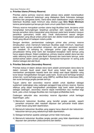 Dasar-dasar Perbankan Jilid 2
Direktorat Pembinaan SMK (2013)
106
a. Prioritas Utama (Primary Reserve)
Prioritas utama (primary reserve) dalam alokasi dana adalah menempatkan
dana untuk memenuhi ketentuan yang ditetapkan Bank Indonesia (sebagai
pembina dan pengawas bank). Dana-dana akan dialokasikan untuk memenuhi
ketentuan likuiditas wajib minimum atau disebut juga Giro Wajib Minimum
karena penempatannya berupa giro bank umum pada Bank Indonesia.
Primary reserve merupakan sumber utama bagi likuiditas bank, terutama untuk
menghadapi kemungkingan terjadinya penarikan oleh nasabah bank, baik
berupa penarikan dana masyarakat yang disimpan pada bank tersebut maupun
penarikan (pencairan) kredit atau credit disbursement sesuai dengan
kesepakatan yang dibuat antara pihak bank dan debitor kredit dalam perjanjian
kredit yang dibuat di hadapan notaris publik.
Dengan demikian, pembentukan cadangan primer atau primary reserve
dimaksudkan untuk memenuhi ketentuan likuiditas wajib minimum, keperluan
operasi bank, semua penarikan simpanan, dan permintaan pencairan kredit
dari nasabah. Di samping itu, cadangan primer juga digunakan untuk
penyelesaian kliring antar bank dan kewajiban-kewajiban bank lainnya yang
harus segera dibayar. Dalam prakteknya, primary reserve adalah dana kas dan
saldo rekening koran bank pada Bank Indonesia dan bank-bank lainnya, serta
warkat-warkat dalam proses penagihan. Komponen-komponen ini sering pula
disebut sebagai alat-alat likuid.
b. Prioritas Sekunder (Secondary Reserve)
Prioritas kedua di dalam alokasi dana bank adalah penempatan dana-dana ke
dalam noncash liquid asset (aset likuid yang bukan kas) yang dapat
memberikan pendapatan kepada bank dan setiap saat dapat dijadikan uang
tunai tanpa mengakibatkan kerugian pada bank. Surat-surat berharga tersebut
antara lain: surat berharga pasar uang (SBPU), sertifikat Bank Indonesia (SBI),
dan surat berharga jangka pendek lainnya.
Tujuan utama dari secondary reserve adalah untuk dijadikan sebagai
suplement (pelengkap) atau cadangan pengganti bagi primary reserve. Karena
sifatnya yang dapat menghasilkan pendapatan bagi bank selain berfungsi
sebagai cadangan, secondary reserve dapat memberikan dua manfaat bagi
bank, yaitu untuk menjaga likuiditas dan meningkat profitabilitas bank.
Cadangan sekunder atau secondary reserve digunakan untuk berbagai
kepentingan, yaitu:
1) Memenuhi kebutuhan likuiditas yang bersifat jangka pendek, seperti
penarikan simpanan oleh nasabah deposan dan pencairan kredit dalam
jumlah besar yang telah diperkirakan.
2) Memenuhi kebutuhan likuiditas yang segera harus dipenuhi dan kebutuhan-
kebutuhan lainnya yang sebelumnya tidak diperkirakan.
3) Sebagai tambahan apabila cadangan primer tidak mencukupi.
4) Memenuhi kebutuhan likuiditas jangka pendek yang tidak diperkirakan dari
deposan dan penarikan (disbursement) dari debitor.
 