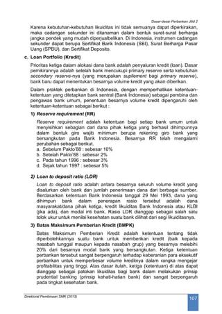 Dasar-dasar Perbankan Jilid 2
Direktorat Pembinaan SMK (2013)
107
Karena kebutuhan-kebutuhan likuiditas ini tidak semuanya dapat diperkirakan,
maka cadangan sekunder ini ditanaman dalam bentuk surat-surat berharga
jangka pendek yang mudah diperjualbelikan. Di Indonesia, instrumen cadangan
sekunder dapat berupa Sertifikat Bank Indonesia (SBI), Surat Berharga Pasar
Uang (SPBU), dan Sertifikat Deposito.
c. Loan Portfolio (Kredit)
Prioritas ketiga dalam alokasi dana bank adalah penyaluran kredit (loan). Dasar
pemikirannya adalah setelah bank mencukupi primary reserve serta kebutuhan
secondary reserve-nya (yang merupakan supllement bagi primary reserve),
bank baru dapat menentukan besarnya volume kredit yang akan diberikan.
Dalam praktek perbankan di Indonesia, dengan memperhatikan ketentuan-
ketentuan yang ditetapkan bank sentral (Bank Indonesia) sebagai pembina dan
pengawas bank umum, penentuan besarnya volume kredit dipengaruhi oleh
ketentuan-ketentuan sebagai berikut :
1) Reserve requirement (RR)
Reserve requirement adalah ketentuan bagi setiap bank umum untuk
menyisihkan sebagian dari dana pihak ketiga yang berhasil dihimpunnya
dalam bentuk giro wajib minimum berupa rekening giro bank yang
bersangkutan pada Bank Indonesia. Besarnya RR telah mengalami
perubahan sebagai berikut.
a. Sebelum Pakto’88 : sebesar 10%
b. Setelah Pakto’88 : sebesar 2%
c. Pada tahun 1996 : sebesar 3%
d. Sejak tahun 1997 : sebesar 5%
2) Loan to deposit ratio (LDR)
Loan to deposit ratio adalah antara besarnya seluruh volume kredit yang
disalurkan oleh bank dan jumlah penerimaan dana dari berbagai sumber.
Berdasarkan ketentuan Bank Indonesia tanggal 29 Mei 1993, dana yang
dihimpun bank dalam penerapan rasio tersebut adalah dana
masyarakat/dana pihak ketiga, kredit likuiditas Bank Indonesia atau KLBI
(jika ada), dan modal inti bank. Rasio LDR dianggap sebagai salah satu
tolok ukur untuk menilai kesehatan suatu bank dilihat dari segi likuiditasnya.
3) Batas Maksimum Pemberian Kredit (BMPK)
Batas Maksimum Pemberian Kredit adalah ketentuan tentang tidak
diperbolehkannya suatu bank untuk memberikan kredit (baik kepada
nasabah tunggal maupun kepada nasabah grup) yang besarnya melebihi
20% dari besarnya modal bank yang bersangkutan. Ketiga ketentuan
perbankan tersebut sangat berpengaruh terhadap keberanian para eksekutif
perbankan untuk memperbesar volume kreditnya dalam rangka mengejar
profitabilitas yang tinggi. Atas dasar itulah, ketiga (ketentuan) di atas dapat
dianggap sebagai patokan likuiditas bagi bank dalam melakukan prinsip
prudential banking (prinsip kehati-hatian bank) dan sangat berpengaruh
pada tingkat kesehatan bank.
 