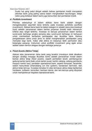 Dasar-dasar Perbankan Jilid 2
Direktorat Pembinaan SMK (2013)
108
Suatu hal yang patut diingat adalah bahwa pemberian kredit merupakan
aktivitas bank yang paling utama dalam menghasilkan keuntungan, tetapi
risiko yang terbesar dalam bank juga bersumber dari pemberian kredit.
d. Portfolio Investment
Prioritas selanjutnya di dalam alokasi dana bank adalah dengan
mengalokasikan sejumlah dana tertentu pada investasi portofolio (portfolio
investment). Alokasi dana bank ke dalam kategori ini adalah dana sisa (residual
fund) setelah penanaman dalam bentuk pinjaman (kredit) telah memenuhi
kriteria atau target tertentu. Investasi ini berupa penanaman dalam bentuk
surat-surat berharga jangka panjang atau surat-surat berharga ini bertujuan
untuk memberikan tambahan pendapatan dan likuiditas bank. Karena
pengalokasian dana untuk jenis ini dalah mengharapkan pendapatan yang
memadai bagi bank, maka sifat aktiva ini biasanya lebih permanen atau
berjangka panjang. Instrumen untuk portfolio investment yang agak aman
adalah dalam bentuk obligasi dengan berbagai jenisnya.
e. Fixed Assets (Aktiva Tetap)
Alokasi atau penanaman dana bank yang terakhir (meskipun tidak dikaitkan
dengan strategi menjaga likuiditas bank) adalah penanaman modal dalam
bentuk aktiva tetap (fixed assets), seperti pembelian tanah, pembangunan
gedung kantor bank (baik untuk kantor pusat, kantor cabang, cabang pembantu
maupun kantor kas), peralatan operasional bank, seperti komputer, facsimilie,
sistem komunikasi antarcabang (on line system), kendaraan bermotor, dan
aktiva tetap lainnya. Investasi tersebut di atas termasuk aktiva tetap berbentuk
hardware, software, konsultan, bantuan teknis, dan lain-lainnya yang ditujukan
untuk memperlancar kegiatan operasional bank.
 