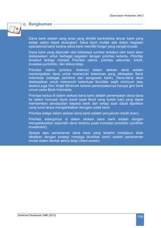 Dasar-dasar Perbankan Jilid 2
Direktorat Pembinaan SMK (2013)
109
c. Rangkuman
Dana bank adalah uang tunai yang dimiliki bank/aktiva lancar bank yang
setiap waktu dapat diuangkan. Dana bank mutlak ada dalam kegiatan
operasional bank karena dana bank memiliki fungsi yang sangat krusial.
Dana bank yang diperoleh dari beberapa sumber tersebut oleh bank akan
dialokasikan untuk berbagai kegiatan dengan prioritas tertentu. Prioritas
tersebut terbagi menjadi Prioritas utama, prioritas sekunder, kredit,
investasi portofolio, dan aktiva tetap.
Prioritas utama (primary reserve) dalam alokasi dana adalah
menempatkan dana untuk memenuhi ketentuan yang ditetapkan Bank
Indonesia (sebagai pembina dan pengawas bank). Dana-dana akan
dialokasikan untuk memenuhi ketentuan likuiditas wajib minimum atau
disebut juga Giro Wajib Minimum karena penempatannya berupa giro bank
umum pada Bank Indonesia.
Prioritas kedua di dalam alokasi dana bank adalah penempatan dana-dana
ke dalam noncash liquid asset (aset likuid yang bukan kas) yang dapat
memberikan pendapatan kepada bank dan setiap saat dapat dijadikan
uang tunai tanpa mengakibatkan kerugian pada bank.
Prioritas ketiga dalam alokasi dana bank adalah penyaluran kredit (loan).
Prioritas selanjutnya di dalam alokasi dana bank adalah dengan
mengalokasikan sejumlah dana tertentu pada investasi portofolio (portfolio
investment).
Alokasi atau penanaman dana bank yang terakhir (meskipun tidak
dikaitkan dengan strategi menjaga likuiditas bank) adalah penanaman
modal dalam bentuk aktiva tetap (fixed assets).
 