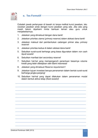 Dasar-dasar Perbankan Jilid 2
Direktorat Pembinaan SMK (2013)
111
e. Tes Formatif
Cobalah jawab pertanyaan di bawah ini tanpa melihat kunci jawaban, lalu
cocokan jawaban anda dengan kunci jawaban yang ada. Jika ada yang
masih belum dipahami minta bantuan teman atau guru untuk
menjelaskannya.
1. Jelaskan yang dimaksud dengan dana bank!
2. Jelaskan prioritas utama (primary reserve) dalam alokasi dana bank!
3. Jelaskan maksud dari pembentukan cadangan primer atau primary
reserve!
4. Jelaskan prioritas kedua di dalam alokasi dana bank!
5. Sebutkan surat-surat berharga yang biasa digunakan dalam non cash
liquid assets!
6. Sebutkan manfaat dari secondary reserve!
7. Sebutkan hal-hal yang mempengaruhi penentuan besarnya volume
kredit yang telah ditetapkan oleh Bank Indonesia!
8. Jelaskan yang dimaksud Reserve requirement !
9. Jelaskan tujuan investasi berupa penanaman dalam bentuk surat-surat
berharga jangka panjang!
10. Sebutkan hal-hal yang dapat dilakukan dalam penanaman modal
dalam bentuk aktiva tetap (fixed assets)!
____________________________________________________________
____________________________________________________________
____________________________________________________________
____________________________________________________________
____________________________________________________________
____________________________________________________________
____________________________________________________________
____________________________________________________________
____________________________________________________________
____________________________________________________________
____________________________________________________________
____________________________________________________________
____________________________________________________________
 