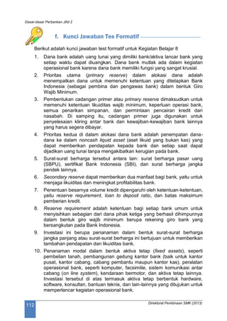 Dasar-dasar Perbankan Jilid 2
Direktorat Pembinaan SMK (2013)
112
f. Kunci Jawaban Tes Formatif
Berikut adalah kunci jawaban test formatif untuk Kegiatan Belajar 8
1. Dana bank adalah uang tunai yang dimiliki bank/aktiva lancar bank yang
setiap waktu dapat diuangkan. Dana bank mutlak ada dalam kegiatan
operasional bank karena dana bank memiliki fungsi yang sangat krusial.
2. Prioritas utama (primary reserve) dalam alokasi dana adalah
menempatkan dana untuk memenuhi ketentuan yang ditetapkan Bank
Indonesia (sebagai pembina dan pengawas bank) dalam bentuk Giro
Wajib Minimum.
3. Pembentukan cadangan primer atau primary reserve dimaksudkan untuk
memenuhi ketentuan likuiditas wajib minimum, keperluan operasi bank,
semua penarikan simpanan, dan permintaan pencairan kredit dari
nasabah. Di samping itu, cadangan primer juga digunakan untuk
penyelesaian kliring antar bank dan kewajiban-kewajiban bank lainnya
yang harus segera dibayar.
4. Prioritas kedua di dalam alokasi dana bank adalah penempatan dana-
dana ke dalam noncash liquid asset (aset likuid yang bukan kas) yang
dapat memberikan pendapatan kepada bank dan setiap saat dapat
dijadikan uang tunai tanpa mengakibatkan kerugian pada bank.
5. Surat-surat berharga tersebut antara lain: surat berharga pasar uang
(SBPU), sertifikat Bank Indonesia (SBI), dan surat berharga jangka
pendek lainnya.
6. Secondary reserve dapat memberikan dua manfaat bagi bank, yaitu untuk
menjaga likuiditas dan meningkat profitabilitas bank.
7. Penentuan besarnya volume kredit dipengaruhi oleh ketentuan-ketentuan,
yaitu reserve requirement, loan to deposit ratio, dan batas maksimum
pemberian kredit.
8. Reserve requirement adalah ketentuan bagi setiap bank umum untuk
menyisihkan sebagian dari dana pihak ketiga yang berhasil dihimpunnya
dalam bentuk giro wajib minimum berupa rekening giro bank yang
bersangkutan pada Bank Indonesia.
9. Investasi ini berupa penanaman dalam bentuk surat-surat berharga
jangka panjang atau surat-surat berharga ini bertujuan untuk memberikan
tambahan pendapatan dan likuiditas bank.
10. Penanaman modal dalam bentuk aktiva tetap (fixed assets), seperti
pembelian tanah, pembangunan gedung kantor bank (baik untuk kantor
pusat, kantor cabang, cabang pembantu maupun kantor kas), peralatan
operasional bank, seperti komputer, facsimilie, sistem komunikasi antar
cabang (on line system), kendaraan bermotor, dan aktiva tetap lainnya.
Investasi tersebut di atas termasuk aktiva tetap berbentuk hardware,
software, konsultan, bantuan teknis, dan lain-lainnya yang ditujukan untuk
memperlancar kegiatan operasional bank.
 
