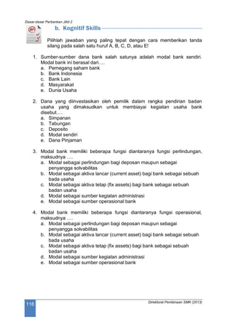 Dasar-dasar Perbankan Jilid 2
Direktorat Pembinaan SMK (2013)
116
b. Kognitif Skills
Pilihlah jawaban yang paling tepat dengan cara memberikan tanda
silang pada salah satu huruf A, B, C, D, atau E!
1. Sumber-sumber dana bank salah satunya adalah modal bank sendiri.
Modal bank ini berasal dari….
a. Pemegang saham bank
b. Bank Indonesia
c. Bank Lain
d. Masyarakat
e. Dunia Usaha
2. Dana yang diinvestasikan oleh pemilik dalam rangka pendirian badan
usaha yang dimaksudkan untuk membiayai kegiatan usaha bank
disebut….
a. Simpanan
b. Tabungan
c. Deposito
d. Modal sendiri
e. Dana Pinjaman
3. Modal bank memiliki beberapa fungsi diantaranya fungsi perlindungan,
maksudnya ….
a. Modal sebagai perlindungan bagi deposan maupun sebagai
penyangga solvabilitas
b. Modal sebagai aktiva lancar (current asset) bagi bank sebagai sebuah
bada usaha
c. Modal sebagai aktiva tetap (fix assets) bagi bank sebagai sebuah
badan usaha
d. Modal sebagai sumber kegiatan administrasi
e. Modal sebagai sumber operasional bank
4. Modal bank memiliki beberapa fungsi diantaranya fungsi operasional,
maksudnya ….
a. Modal sebagai perlindungan bagi deposan maupun sebagai
penyangga solvabilitas
b. Modal sebagai aktiva lancar (current asset) bagi bank sebagai sebuah
bada usaha
c. Modal sebagai aktiva tetap (fix assets) bagi bank sebagai sebuah
badan usaha
d. Modal sebagai sumber kegiatan administrasi
e. Modal sebagai sumber operasional bank
 