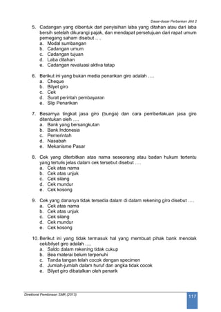 Dasar-dasar Perbankan Jilid 2
Direktorat Pembinaan SMK (2013)
117
5. Cadangan yang dibentuk dari penyisihan laba yang ditahan atau dari laba
bersih setelah dikurangi pajak, dan mendapat persetujuan dari rapat umum
pemegang saham disebut ….
a. Modal sumbangan
b. Cadangan umum
c. Cadangan tujuan
d. Laba ditahan
e. Cadangan revaluasi aktiva tetap
6. Berikut ini yang bukan media penarikan giro adalah ….
a. Cheque
b. Bilyet giro
c. Cek
d. Surat perintah pembayaran
e. Slip Penarikan
7. Besarnya tingkat jasa giro (bunga) dan cara pemberlakuan jasa giro
ditentukan oleh ….
a. Bank yang bersangkutan
b. Bank Indonesia
c. Pemerintah
d. Nasabah
e. Mekanisme Pasar
8. Cek yang diterbitkan atas nama seseorang atau badan hukum tertentu
yang tertulis jelas dalam cek tersebut disebut ….
a. Cek atas nama
b. Cek atas unjuk
c. Cek silang
d. Cek mundur
e. Cek kosong
9. Cek yang dananya tidak tersedia dalam di dalam rekening giro disebut ….
a. Cek atas nama
b. Cek atas unjuk
c. Cek silang
d. Cek mundur
e. Cek kosong
10. Berikut ini yang tidak termasuk hal yang membuat pihak bank menolak
cek/bilyet giro adalah ….
a. Saldo dalam rekening tidak cukup
b. Bea materai belum terpenuhi
c. Tanda tangan telah cocok dengan specimen
d. Jumlah-jumlah dalam huruf dan angka tidak cocok
e. Bilyet giro dibatalkan oleh penarik
 