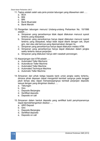 Dasar-dasar Perbankan Jilid 2
Direktorat Pembinaan SMK (2013)
118
11. Taplus adalah salah satu jenis produk tabungan yang ditawarkan oleh ….
a. BCA
b. BNI
c. BRI
d. Bank Muamalat
e. Bank Mandiri
12. Pengertian tabungan menurut Undang-undang Perbankan No. 10/1998
adalah ….
a. Simpanan yang penarikannya tidak dapat dilakukan menurut syarat
tertentu yang disepakati.
b. Simpanan yang penarikannya hanya dapat dilakukan menurut syarat
tertentu yang disepakati, tetapi tidak dapat ditarik dengan cek, bilyet
giro, dan atau alat lainnya yang dipersamakan dengan itu.
c. Simpanan yang penarikannya hanya dapat dilakukan melalui ATM.
d. Simpanan yang penarikannya hanya dapat dilakukan dalam jangka
waktu tertentu sesuai perjanjian.
e. Simpanan yang dilakukan hanya oleh nasabah perorangan.
13. Kepanjangan dari ATM adalah ….
a. Automated Teller Mechanic
b. Autorollover Teller Machine
c. Automated Teller Machine
d. Automated Technique Machine
e. Automatic Teller Machine
14. Simpanan dari pihak ketiga kepada bank untuk jangka waktu tertentu,
dimana pihak deposan dapat mengambil kembali uangnya pada tanggal
jatuh tempo atau dapat memperpajangnya kembali perjanjian deposito
sesuai dengan yang diinginkan disebut ….
a. Tabungan
b. Giro
c. Deposito Berjangka
d. Sertifikat deposito
e. Deposito on call
15. Simpanan dalam bentuk deposito yang sertifikat bukti penyimpanannya
dapat dipindahtangankan disebut ….
a. ARO Deposit
b. Giro
c. Deposito Berjangka
d. Sertifikat deposito
e. Deposito on call
 