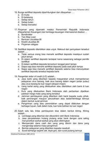 Dasar-dasar Perbankan Jilid 2
Direktorat Pembinaan SMK (2013)
119
16. Bunga sertifikat deposito diperhitungkan dan dibayarkan ….
a. Di muka
b. Di belakang
c. Setiap tahun
d. Setiap bulan
e. Setiap transaksi
17. Pinjaman yang diperoleh melalui Pemerintah Republik Indonesia
(Departemen Keuangan) dari lembaga keuangan internasional disebut….
a. Bondholder
b. Two Step Loan
c. Bantuan Likuiditas BI
d. Kredit Likuiditas BI
e. Pinjaman obligasi
18. Sertifikat deposito diterbitkan atas unjuk. Maksud dari pernyataan tersebut
adalah ….
a. Tidak semua orang bisa menarik sertifikat deposito meskipun sudah
jatuh tempo
b. Di dalam sertifikat deposito terdapat nama seseorang sebagai pemilik
sertifikat
c. Di dalam sertifikat deposito tercantum tanggal jatuh tempo
d. Siapa saja bisa menarik sertifikat deposito pada saat jatuh tempo
e. Siapa saja bisa menarik sertifikat deposito selama bisa menunjukkan
sertifikat deposito tersebut kepada bank
19. Pengertian letter of credit (L/C) adalah...
a. Jasa bank yang diberikan kepada masyarakat untuk memperlancar
pelayanan arus barang, baik arus barang dalam negeri (antar pulau)
atau arus barang ke luar negeri (ekspor-impor)
b. Uang kartal asing yang dikeluarkan atau diterbitkan oleh bank di luar
negeri
c. Kurs yang dikeluarkan Bank Indonesia oleh perbankan dijadikan
patokan harga mata uang asing tersebut
d. Jaminan pembayaran yang diberikan oleh bank kepada suatu pihak,
baik perorangan maupun perusahaan atau badan/lembaga lainnya
dalam bentuk surat jaminan
e. Pengiriman uang atau pemindahan uang dapat dilakukan dengan
berbagai tujuan, baik dalam kota, luar kota bahkan ke luar negeri
20. Salah satu lalu lintas pembayaran bisa dalam bentuk kliring. Kliring
adalah...
a. Lembaga yang dibentuk dan dikoordinir oleh Bank Indonesia
b. Jasa penyelesaian hutang piutang antar bank dengan cara saling
menyerahkat warkat-warkat yang akan dikliringkan
c. Memperoleh dana cash dari uang yang dikirim dan dana yang
mengendap selama masa pengiriman
d. Bentuk pelayanan yang diberikan kepada nasabah
e. Surat berharga seperti cek, blyet giro, dan surat piutang lainnya
 
