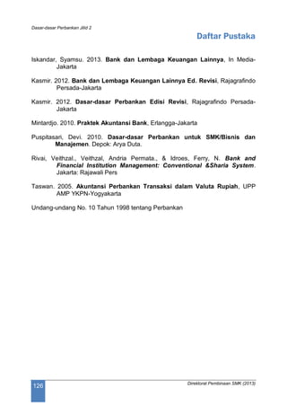 Dasar-dasar Perbankan Jilid 2
Direktorat Pembinaan SMK (2013)
126
Daftar Pustaka
Iskandar, Syamsu. 2013. Bank dan Lembaga Keuangan Lainnya, In Media-
Jakarta
Kasmir. 2012. Bank dan Lembaga Keuangan Lainnya Ed. Revisi, Rajagrafindo
Persada-Jakarta
Kasmir. 2012. Dasar-dasar Perbankan Edisi Revisi, Rajagrafindo Persada-
Jakarta
Mintardjo. 2010. Praktek Akuntansi Bank, Erlangga-Jakarta
Puspitasari, Devi. 2010. Dasar-dasar Perbankan untuk SMK/Bisnis dan
Manajemen. Depok: Arya Duta.
Rivai, Veithzal., Veithzal, Andria Permata., & Idroes, Ferry, N. Bank and
Financial Institution Management: Conventional &Sharia System.
Jakarta: Rajawali Pers
Taswan. 2005. Akuntansi Perbankan Transaksi dalam Valuta Rupiah, UPP
AMP YKPN-Yogyakarta
Undang-undang No. 10 Tahun 1998 tentang Perbankan
 