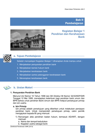 Dasar-dasar Perbankan Jilid 2
Direktorat Pembinaan SMK (2013)
7
Kegiatan Belajar 1
Pendirian dan Kerahasiaan
Bank
a. Tujuan Pembelajaran
Setelah mempelajari Kegiatan Belajar 1 diharapkan Anda mampu untuk :
1. Menjelaskan persyaratan pendirian bank
2. Menjelaskan bentuk hukum bank
3. Menjelaskan kerahasiaan bank
4. Menjelaskan sanksi pelanggaran kerahasiaan bank
5. Menerapkan kerahasiaan bank
b. Uraian Materi
1. Persyaratan Pendirian Bank
Menurut UU Nomor 10 Tahun 1998 dan SK Direktur BI Nomor 32/33/KEP/DIR
Tanggal 12 Mei 1999, menetapkan ketentuan bagi pendirian bank umum dan
BPR bahwa untuk pendirian Bank Umum dan BPR meliputi persetujuan prinsip
dan izin usaha.
a. Izin Prinsip
Izin prinsip adalah persetujuan yang diberikan untuk melakukan persiapan
pendirian bank. Untuk memperoleh persetujuan prinsip, calon pemilik
mengajukan kepada BI yang memuat:
1) Rancangan akta pendirian badan hukum, termasuk AD/ART, dengan
memuat:
a. Nama dan tempat kedudukan
b. Kegiatan usaha sebagai bank
Bab II
Pembelajaran
 