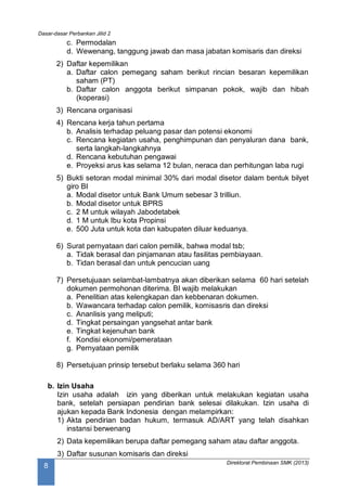 Dasar-dasar Perbankan Jilid 2
Direktorat Pembinaan SMK (2013)
8
c. Permodalan
d. Wewenang, tanggung jawab dan masa jabatan komisaris dan direksi
2) Daftar kepemilikan
a. Daftar calon pemegang saham berikut rincian besaran kepemilikan
saham (PT)
b. Daftar calon anggota berikut simpanan pokok, wajib dan hibah
(koperasi)
3) Rencana organisasi
4) Rencana kerja tahun pertama
b. Analisis terhadap peluang pasar dan potensi ekonomi
c. Rencana kegiatan usaha, penghimpunan dan penyaluran dana bank,
serta langkah-langkahnya
d. Rencana kebutuhan pengawai
e. Proyeksi arus kas selama 12 bulan, neraca dan perhitungan laba rugi
5) Bukti setoran modal minimal 30% dari modal disetor dalam bentuk bilyet
giro BI
a. Modal disetor untuk Bank Umum sebesar 3 trilliun.
b. Modal disetor untuk BPRS
c. 2 M untuk wilayah Jabodetabek
d. 1 M untuk Ibu kota Propinsi
e. 500 Juta untuk kota dan kabupaten diluar keduanya.
6) Surat pernyataan dari calon pemilik, bahwa modal tsb;
a. Tidak berasal dan pinjamanan atau fasilitas pembiayaan.
b. Tidan berasal dan untuk pencucian uang
7) Persetujuaan selambat-lambatnya akan diberikan selama 60 hari setelah
dokumen permohonan diterima. BI wajib melakukan
a. Penelitian atas kelengkapan dan kebbenaran dokumen.
b. Wawancara terhadap calon pemilik, komisasris dan direksi
c. Ananlisis yang meliputi;
d. Tingkat persaingan yangsehat antar bank
e. Tingkat kejenuhan bank
f. Kondisi ekonomi/pemerataan
g. Pernyataan pemilik
8) Persetujuan prinsip tersebut berlaku selama 360 hari
b. Izin Usaha
Izin usaha adalah izin yang diberikan untuk melakukan kegiatan usaha
bank, setelah persiapan pendirian bank selesai dilakukan. Izin usaha di
ajukan kepada Bank Indonesia dengan melampirkan:
1) Akta pendirian badan hukum, termasuk AD/ART yang telah disahkan
instansi berwenang
2) Data kepemilikan berupa daftar pemegang saham atau daftar anggota.
3) Daftar susunan komisaris dan direksi
 