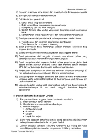 Dasar-dasar Perbankan Jilid 2
Direktorat Pembinaan SMK (2013)
9
4) Susunan organisasi serta sistem dan prosedur kerja, termasuk personalia
5) Bukti pelunasan modal disetor minimum
6) Bukti kesiapan operasional
a. Daftar aktiva tetap dan inventaris
b. Bukti kepemilikan, penguasaan dan sewa kantor
c. Foto gedung dan tata letak ruangan
d. Contoh formulir atau warkat yang akan digunakan untuk operasional
bank
e. Nomor Pokok Wajib Pajak (NPWP) dan Tanda Daftar Perusahaan
7) Surat pernyataan dari pemilik bank bahwa pelunasan modal disetor;
a. Tidak berasal dari pinjaman atau fasilitas pembiayaan
b. Tidak berasal dan untk pencucian uang
8) Surat pernyataan tidak merangkap jabatan melebihi ketentuan bagi
anggota komisaris
9) Surat pernyataan tidak merangkap jabatan bagi anggota direksi
10) Surat pernyataan dari anggota komisaris dan direksi bahwa yang
bersangkutan tidak memiliki hubungan kekeluargaan
11) Surat pernyataan dari anggota direksi bahwa yang bersangkutan baik
secara sendiri ataupun bersama sama tidak memiliki saham melebihi
25% dari jumlah modal disetor pada suatu perusahaan lain.
12) Persetujuan atau penolakan izin usaha diberikan selambat-lambatnya 60
hari setelah dokumen permohonan diterima secara lengkap
13) Bank yang telah mendapat izin usaha dari direksi BI wajib melaksanakan
kegiatan usaha selambat-lambatnya 60 hari terhitung sejak tanggal izin
usaha dikeluarkan.
14) Laporan kegiatan usaha wajib disampaikan oleh direksi bank kepada BI
selambat-lambatnya 10 hari sejak tanggal dimulainya kegiatan
operasional
c. Dewan Komisaris dan Dewan Direksi
1) Persyaratan Umum anggota dewan komisaris dan direksi
a. Tidak termasuk daftar hitam BI
b. Memiliki kemampuan melaksanakan tugas
c. Memiliki integritas
 Akhlak dan moral
 Komitmen
 Disiplin
 Layak dan wajar
2) Bank yang sebagian sahamnya dimiliki asing boleh menempatkan WNA
sebagai anggota komisaris dan anggota direksi.
3) Jumlah anggota komisaris sekurang-kurangnya dua orang dan wajib
memiliki pengetahuan dan/atau pengalaman di bidang perbankan
 
