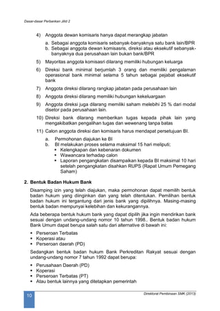 Dasar-dasar Perbankan Jilid 2
Direktorat Pembinaan SMK (2013)
10
4) Anggota dewan komisaris hanya dapat merangkap jabatan
a. Sebagai anggota komisaris sebanyak-banyaknya satu bank lain/BPR
b. Sebagai anggota dewan komisasris, direksi atau eksekutif sebanyak-
banyaknya dua perusahaan lain bukan bank/BPR
5) Mayoritas anggota komisasri dilarang memiliki hubungan keluarga
6) Direksi bank minimal berjumlah 3 orang dan memiliki pengalaman
operasional bank minimal selama 5 tahun sebagai pejabat eksekutif
bank
7) Anggota direksi dilarang rangkap jabatan pada perusahaan lain
8) Anggota direksi dilarang memiliki hubungan kekeluargaan
9) Anggota direksi juga dilarang memiliki saham melebihi 25 % dari modal
disetor pada perusahaan lain.
10) Direksi bank dilarang memberikan tugas kepada pihak lain yang
mengakibatkan pengalihan tugas dan wewenang tanpa batas
11) Calon anggota direksi dan komisaris harus mendapat persetujuan BI.
a. Permohonan diajukan ke BI
b. BI melakukan proses selama maksimal 15 hari meliputi;
 Kelengkapan dan kebenaran dokumen
 Wawancara terhadap calon
 Laporan pengangkatan disampaikan kepada BI maksimal 10 hari
setelah pengangkatan disahkan RUPS (Rapat Umum Pemegang
Saham)
2. Bentuk Badan Hukum Bank
Disamping izin yang telah diajukan, maka permohonan dapat memilih bentuk
badan hukum yang diinginkan dan yang telah ditentukan. Pemilihan bentuk
badan hukum ini tergantung dari jenis bank yang dipilihnya. Masing-masing
bentuk badan mempunyai kelebihan dan kekurangannya.
Ada beberapa bentuk hukum bank yang dapat dipilih jika ingin mendirikan bank
sesuai dengan undang-undang nomor 10 tahun 1998.. Bentuk badan hukum
Bank Umum dapat berupa salah satu dari alternative di bawah ini:
 Perseroan Terbatas
 Koperasi atau
 Perseroan daerah (PD)
Sedangkan bentuk badan hukum Bank Perkreditan Rakyat sesuai dengan
undang-undang nomor 7 tahun 1992 dapat berupa:
 Perusahaan Daerah (PD)
 Koperasi
 Perseroan Terbatas (PT)
 Atau bentuk lainnya yang ditetapkan pemerintah
 