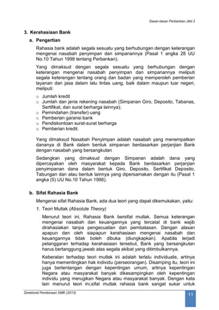 Dasar-dasar Perbankan Jilid 2
Direktorat Pembinaan SMK (2013)
11
3. Kerahasiaan Bank
a. Pengertian
Rahasia bank adalah segala sesuatu yang berhubungan dengan keterangan
mengenai nasabah penyimpan dan simpanannya (Pasal 1 angka 28 UU
No.10 Tahun 1998 tentang Perbankan).
Yang dimaksud dengan segala sesuatu yang berhubungan dengan
keterangan mengenai nasabah penyimpan dan simpanannya meliputi
segala keterangan tentang orang dan badan yang memperoleh pemberian
layanan dan jasa dalam lalu lintas uang, baik dalam maupun luar negeri,
meliputi:
o Jumlah kredit
o Jumlah dan jenis rekening nasabah (Simpanan Giro, Deposito, Tabanas,
Sertifikat, dan surat berharga lainnya);
o Pemindahan (transfer) uang
o Pemberian garansi bank
o Pendiskontoan surat-surat berharga
o Pemberian kredit.
Yang dimaksud Nasabah Penyimpan adalah nasabah yang menempatkan
dananya di Bank dalam bentuk simpanan berdasarkan perjanjian Bank
dengan nasabah yang bersangkutan
Sedangkan yang dimaksud dengan Simpanan adalah dana yang
dipercayakan oleh masyarakat kepada Bank berdasarkan perjanjian
penyimpanan dana dalam bentuk Giro, Deposito, Sertifikat Deposito,
Tabungan dan atau bentuk lainnya yang dipersamakan dengan itu (Pasal 1
angka (5) UU No.10 Tahun 1998).
b. Sifat Rahasia Bank
Mengenai sifat Rahasia Bank, ada dua teori yang dapat dikemukakan, yaitu:
1. Teori Mutlak (Absolute Theory)
Menurut teori ini, Rahasia Bank bersifat mutlak. Semua keterangan
mengenai nasabah dan keuangannya yang tercatat di bank wajib
dirahasiakan tanpa pengecualian dan pembatasan. Dengan alasan
apapun dan oleh siapapun kerahasiaan mengenai nasabah dan
keuangannya tidak boleh dibuka (diungkapkan). Apabila terjadi
pelanggaran terhadap kerahasiaan tersebut, Bank yang bersangkutan
harus bertanggung jawab atas segala akibat yang ditimbulkannya.
Keberatan terhadap teori mutlak ini adalah terlalu individualis, artinya
hanya mementingkan hak individu (perseorangan). Disamping itu, teori ini
juga bertentangan dengan kepentingan umum, artinya kepentingan
Negara atau masyarakat banyak dikesampingkan oleh kepentingan
individu yang merugikan Negara atau masyarakat banyak. Dengan kata
lain menurut teori ini,sifat mutlak rahasia bank sangat sukar untuk
 