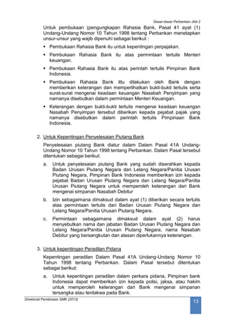 Dasar-dasar Perbankan Jilid 2
Direktorat Pembinaan SMK (2013)
13
Untuk pembukaan (pengungkapan Rahasia Bank, Pasal 41 ayat (1)
Undang-Undang Nomor 10 Tahun 1998 tentang Perbankan menetapkan
unsur-unsur yang wajib dipenuhi sebagai berikut :
 Pembukaan Rahasia Bank itu untuk kepentingan perpajakan.
 Pembukaan Rahasia Bank itu atas permintaan tertulis Menteri
keuangan.
 Pembukaan Rahasia Bank itu atas perintah tertulis Pimpinan Bank
Indonesia.
 Pembukaan Rahasia Bank ittu dilakukan oleh Bank dengan
memberikan keterangan dan memperlihatkan bukti-bukti tertulis serta
surat-surat mengenai keadaan keuangan Nasabah Penyimpan yang
namanya disebutkan dalam permintaan Menteri Keuangan.
 Keterangan dengan bukti-bukti tertulis mengenai keadaan keuangan
Nasabah Penyimpan tersebut diberikan kepada pejabat pajak yang
namanya disebutkan dalam perintah tertulis Pimpinaan Bank
Indonesia.
2. Untuk Kepentingan Penyelesaian Piutang Bank
Penyelesaian piutang Bank diatur dalam Dalam Pasal 41A Undang-
Undang Nomor 10 Tahun 1998 tentang Perbankan. Dalam Pasal tersebut
ditentukan sebagai berikut:
a. Untuk penyelesaian piutang Bank yang sudah diserahkan kepada
Badan Urusan Piutang Negara dan Lelang Negara/Panitia Urusan
Piutang Negara, Pimpinan Bank Indonesia memberikan izin kepada
pejabat Badan Urusan Piutang Negara dan Lelang Negara/Panitia
Urusan Piutang Negara untuk memperoleh keterangan dari Bank
mengenai simpanan Nasabah Debitur
b. Izin sebagaimana dimaksud dalam ayat (1) diberikan secara tertulis
atas permintaan tertulis dari Badan Urusan Piutang Negara dan
Lelang Negara/Panitia Urusan Piutang Negara.
c. Permintaan sebagaimana dimaksud dalam ayat (2) harus
menyebutkan nama dan jabatan Badan Urusan Piutang Negara dan
Lelang Negara/Panitia Urusan Piutang Negara, nama Nasabah
Debitur yang bersangkutan dan alasan diperlukannya keterangan.
3. Untuk kepentingan Peradilan Pidana
Kepentingan peradilan Dalam Pasal 41A Undang-Undang Nomor 10
Tahun 1998 tentang Perbankan. Dalam Pasal tersebut ditentukan
sebagai berikut:
a. Untuk kepentingan peradilan dalam perkara pidana, Pimpinan bank
Indonesia dapat memberikan izin kepada polisi, jaksa, atau hakim
untuk memperoleh keterangan dari Bank mengenai simpanan
tersangka atau terdakwa pada Bank.
 