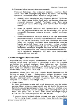 Dasar-dasar Perbankan Jilid 2
Direktorat Pembinaan SMK (2013)
15
6. Pemberian keterangan atas persetujuan nasabah,
Pemberian keterangan atas persetujuan nasabah penyimpan diatur
dalam Pasal 44A Undang-Undang Nomor 10 Tahun 1998 tentang
Perbankan. Dalam Pasal tersebut ditentukan sebagai berikut:
a. Atas permintaan, persetujuan, atau kuasa dari Nasabah Penyimpan
yang dibuat secara tertulis, Bank wajib memberikan keterangan
mengenai simpanan nasabah Penyimpan pada Bank yang
bersangkutan kepada pihak yang tunjuk oleh Nasabah Penyimpan
tersebut.
b. Dalam hal nasabah penyimpan telah meninggal dunia, ahli waris
yang sah dari nasabah penyimpan yag bersangkutan yang berhak
memperoleh keterangan mengenai simpanan nasabah penyimpan
tersebut.
a. Berdasarkan ketentuan Pasal 44A ayat (1), Bank wajib memberikan
keterangan mengenai simpanan nasabah penyimpan kepada pihak
yang ditunjuknya, asal ada permintaan, atau persetujuan atau kuasa
tertulis dari nasabah penyimpan yang bersangkutan, misalnya
kepada penasehat hukum yang menangani perkara nasabah
penyimpan. Sedangkan dalam ayat (2) ahli waris yang sah berhak
memperoleh keterangan mengenai simpanan nasabah penyimpan
bila nasabah penyimpan yang bersangkutan telah meninggal dunia.
Untuk memperoleh keterangan, ahli waris harus membuktikan
sebagai ahli waris yang sah.
4. Sanksi Pelanggaran Kerahasian Bank
Bagi pihak yang merasa dirugikan oleh keterangan yang diberikan oleh bank,
mereka berhak untuk mengetahui ini keterangan tersebut dan meminta
pembetulan jika terdapat kesalahan dalam keterangan yang diberikan.
Pelanggaran terhadap berbagai aturan yang berlaku, termasuk kerahasiaan
bank, maka akan dikenakan sanksi tertentu sesuai dengan yang tercantum
dalam undang-undang No 10 Tahun 1998.
Pembukaan rahasia bank yang tidak mengacu kepada ketentuan dari BI
berdasarkan pasal 51 ayat 1 Undang-undang tentang perbankan, maka
perbuatan tersebut dianggap sebagai kejahatan, dan diancam dengan
ketentuan pidana dan sanksi administratif sebagaimana diatur dalam pasal 47
dan pasal 47A jo. Pasal 52 yaitu sebagai berikut
a. Sanksi Pidana
Di dalam pembukaan rahasia bank untuk kepentingan peradilan dalam
perkara pidana, tanpa membawa perintah atau izin tertulis dari pimpinan
bank indonesia, dengan sengaja memaksa bank atau pihak terafiliasi untuk
memberikan keterangan, diancam dengan pidana sekurang-kurangnya 2
tahun dan paling lama 4 tahun serta denda sekurang-kurangnya
Rp.10.000.000.000 dan paling banyak Rp.2.000.000.000.
1) Anggota dewan komisaris, direksi, pegawai bank atau pihak terafiliasi
lainnya yang dengan sengaja membuka rahasia bank di mana tidak
 