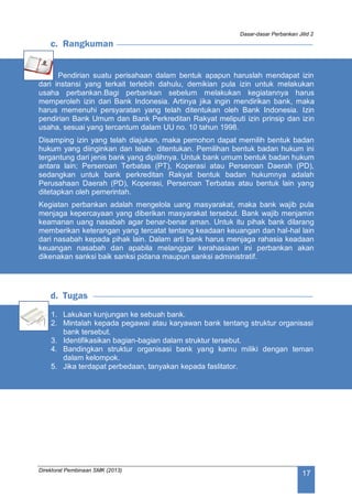 Dasar-dasar Perbankan Jilid 2
Direktorat Pembinaan SMK (2013)
17
c. Rangkuman
Pendirian suatu perisahaan dalam bentuk apapun haruslah mendapat izin
dari instansi yang terkait terlebih dahulu, demikian pula izin untuk melakukan
usaha perbankan.Bagi perbankan sebelum melakukan kegiatannya harus
memperoleh izin dari Bank Indonesia. Artinya jika ingin mendirikan bank, maka
harus memenuhi persyaratan yang telah ditentukan oleh Bank Indonesia. Izin
pendirian Bank Umum dan Bank Perkreditan Rakyat meliputi izin prinsip dan izin
usaha, sesuai yang tercantum dalam UU no. 10 tahun 1998.
Disamping izin yang telah diajukan, maka pemohon dapat memilih bentuk badan
hukum yang diinginkan dan telah ditentukan. Pemilihan bentuk badan hukum ini
tergantung dari jenis bank yang dipilihnya. Untuk bank umum bentuk badan hukum
antara lain; Perseroan Terbatas (PT), Koperasi atau Perseroan Daerah (PD),
sedangkan untuk bank perkreditan Rakyat bentuk badan hukumnya adalah
Perusahaan Daerah (PD), Koperasi, Perseroan Terbatas atau bentuk lain yang
ditetapkan oleh pemerintah.
Kegiatan perbankan adalah mengelola uang masyarakat, maka bank wajib pula
menjaga kepercayaan yang diberikan masyarakat tersebut. Bank wajib menjamin
keamanan uang nasabah agar benar-benar aman. Untuk itu pihak bank dilarang
memberikan keterangan yang tercatat tentang keadaan keuangan dan hal-hal lain
dari nasabah kepada pihak lain. Dalam arti bank harus menjaga rahasia keadaan
keuangan nasabah dan apabila melanggar kerahasiaan ini perbankan akan
dikenakan sanksi baik sanksi pidana maupun sanksi administratif.
d. Tugas
1. Lakukan kunjungan ke sebuah bank.
2. Mintalah kepada pegawai atau karyawan bank tentang struktur organisasi
bank tersebut.
3. Identifikasikan bagian-bagian dalam struktur tersebut.
4. Bandingkan struktur organisasi bank yang kamu miliki dengan teman
dalam kelompok.
5. Jika terdapat perbedaan, tanyakan kepada faslitator.
 