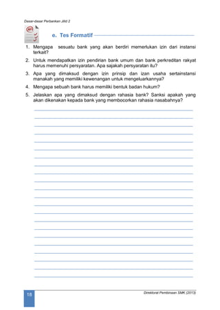 Dasar-dasar Perbankan Jilid 2
Direktorat Pembinaan SMK (2013)
18
e. Tes Formatif
1. Mengapa sesuatu bank yang akan berdiri memerlukan izin dari instansi
terkait?
2. Untuk mendapatkan izin pendirian bank umum dan bank perkreditan rakyat
harus memenuhi persyaratan. Apa sajakah persyaratan itu?
3. Apa yang dimaksud dengan izin prinsip dan izan usaha sertainstansi
manakah yang memiliki kewenangan untuk mengeluarkannya?
4. Mengapa sebuah bank harus memiliki bentuk badan hukum?
5. Jelaskan apa yang dimaksud dengan rahasia bank? Sanksi apakah yang
akan dikenakan kepada bank yang membocorkan rahasia nasabahnya?
____________________________________________________________
____________________________________________________________
____________________________________________________________
____________________________________________________________
____________________________________________________________
____________________________________________________________
____________________________________________________________
____________________________________________________________
____________________________________________________________
____________________________________________________________
____________________________________________________________
____________________________________________________________
____________________________________________________________
____________________________________________________________
____________________________________________________________
____________________________________________________________
____________________________________________________________
____________________________________________________________
____________________________________________________________
____________________________________________________________
____________________________________________________________
____________________________________________________________
 