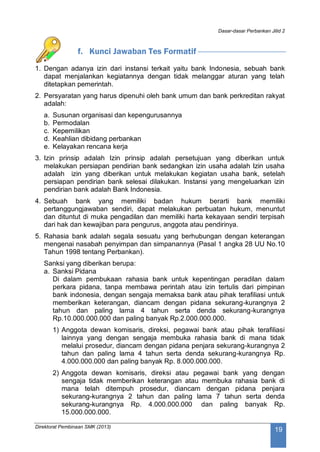 Dasar-dasar Perbankan Jilid 2
Direktorat Pembinaan SMK (2013)
19
f. Kunci Jawaban Tes Formatif
1. Dengan adanya izin dari instansi terkait yaitu bank Indonesia, sebuah bank
dapat menjalankan kegiatannya dengan tidak melanggar aturan yang telah
ditetapkan pemerintah.
2. Persyaratan yang harus dipenuhi oleh bank umum dan bank perkreditan rakyat
adalah:
a. Susunan organisasi dan kepengurusannya
b. Permodalan
c. Kepemilikan
d. Keahlian dibidang perbankan
e. Kelayakan rencana kerja
3. Izin prinsip adalah Izin prinsip adalah persetujuan yang diberikan untuk
melakukan persiapan pendirian bank sedangkan izin usaha adalah Izin usaha
adalah izin yang diberikan untuk melakukan kegiatan usaha bank, setelah
persiapan pendirian bank selesai dilakukan. Instansi yang mengeluarkan izin
pendirian bank adalah Bank Indonesia.
4. Sebuah bank yang memiliki badan hukum berarti bank memiliki
pertanggungjawaban sendiri, dapat melakukan perbuatan hukum, menuntut
dan dituntut di muka pengadilan dan memiliki harta kekayaan sendiri terpisah
dari hak dan kewajiban para pengurus, anggota atau pendirinya.
5. Rahasia bank adalah segala sesuatu yang berhubungan dengan keterangan
mengenai nasabah penyimpan dan simpanannya (Pasal 1 angka 28 UU No.10
Tahun 1998 tentang Perbankan).
Sanksi yang diberikan berupa:
a. Sanksi Pidana
Di dalam pembukaan rahasia bank untuk kepentingan peradilan dalam
perkara pidana, tanpa membawa perintah atau izin tertulis dari pimpinan
bank indonesia, dengan sengaja memaksa bank atau pihak terafiliasi untuk
memberikan keterangan, diancam dengan pidana sekurang-kurangnya 2
tahun dan paling lama 4 tahun serta denda sekurang-kurangnya
Rp.10.000.000.000 dan paling banyak Rp.2.000.000.000.
1) Anggota dewan komisaris, direksi, pegawai bank atau pihak terafiliasi
lainnya yang dengan sengaja membuka rahasia bank di mana tidak
melalui prosedur, diancam dengan pidana penjara sekurang-kurangnya 2
tahun dan paling lama 4 tahun serta denda sekurang-kurangnya Rp.
4.000.000.000 dan paling banyak Rp. 8.000.000.000.
2) Anggota dewan komisaris, direksi atau pegawai bank yang dengan
sengaja tidak memberikan keterangan atau membuka rahasia bank di
mana telah ditempuh prosedur, diancam dengan pidana penjara
sekurang-kurangnya 2 tahun dan paling lama 7 tahun serta denda
sekurang-kurangnya Rp. 4.000.000.000 dan paling banyak Rp.
15.000.000.000.
 