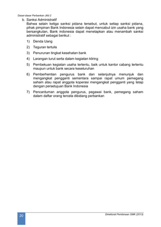 Dasar-dasar Perbankan Jilid 2
Direktorat Pembinaan SMK (2013)
20
b. Sanksi Administratif
Bahwa selain ketiga sanksi pidana tersebut, untuk setiap sanksi pidana,
pihak pimpinan Bank Indonesia selain dapat mencabut izin usaha bank yang
bersangkutan, Bank indonesia dapat menetapkan atau menambah sanksi
administratif sebagai berikut :
1) Denda Uang
2) Teguran tertulis
3) Penurunan tingkat kesehatan bank
4) Larangan turut serta dalam kegiatan kliring
5) Pembekuan kegiatan usaha tertentu, baik untuk kantor cabang tertentu
maupun untuk bank secara keseluruhan
6) Pemberhentian pengurus bank dan selanjutnya menunjuk dan
mengangkat pengganti sementara sampai rapat umum pemegang
saham atau rapat anggota koperasi mengangkat pengganti yang tetap
dengan persetujuan Bank Indonesia
7) Pencantuman anggota pengurus, pegawai bank, pemegang saham
dalam daftar orang tercela dibidang perbankan
 