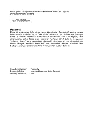Hak Cipta © 2013 pada Kementerian Pendidikan dan Kebudayaan
Dilindungi Undang-Undang
Disklaimer:
Buku ini merupakan buku siswa yang dipersiapkan Pemerintah dalam rangka
implementasi Kurikulum 2013. Buku siswa ini disusun dan ditelaah oleh berbagai
pihak di bawah koordinasi Kementerian Pendidikan dan Kebudayaan, dan
dipergunakan dalam tahap awal penerapan Kurikulum 2013. Buku ini merupakan
“dokumen hidup” yang senantiasa diperbaiki, diperbaharui, dan dimutakhirkan
sesuai dengan dinamika kebutuhan dan perubahan zaman. Masukan dari
berbagai kalangan diharapkan dapat meningkatkan kualitas buku ini.
Kontributor Naskah : Ernawaty
Penelaah/Editor : Nanang Rukmana, Anita Prasasti
Desktop Publisher : Tim
MILIK NEGARA
TIDAK DIPERDAGANGKAN
 