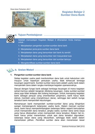 Dasar-dasar Perbankan Jilid 2
Direktorat Pembinaan SMK (2013)
22
Kegiatan Belajar 2
Sumber Dana Bank
a. Tujuan Pembelajaran
Setelah mempelajari Kegiatan Belajar 2 diharapkan Anda mampu
untuk :
1. Menjelaskan pengertian sumber-sumber dana bank
2. Menjelaskan jenis-jenis sumber dana bank
3. Menjelaskan dana yang bersumber dari bank itu sendiri
4. Menjelaskan dana yang bersumber dari masyarakat luas
5. Menjelaskan dana yang bersumber dari sumber lainnya
6. Mengidentifikasi sumber-sumber dana bank
b. Uraian Materi
1. Pengertian sumber-sumber dana bank
Setiap kegiatan usaha pasti membutuhkan dana baik untuk kebutuhan rutin
maupun untuk keperluan perluasan usaha, tidak terkecuali lembaga
keuangan seperti bank. Sumber-sumber dana bank adalah usaha bank dalam
memperoleh dana dalam rangka membiayai kegiatan operasionalnya.
Sesuai dengan fungsi bank sebagai lembaga keuangan di mana kegiatan
sehari-harinya adalah bergerak dibidang keuangan, maka sumber-sumber
dana juga tidak terlepas dari bidang keuangan. Untuk menopang kegiatan
bank sebagai penjual uang (memberikan pinjaman), bank harus lebih
dahulu membeli uang (menghimpun dana), sehingga dari selisih bunga
tersebut bank memperoleh keuntungan.
Kemampuan bank memperoleh sumber-sumber dana yang diinginkan
sangat mempengaruhi kelanjutan usaha bank. Dalam mencari sumber
dana, bank harus mempertimbangkan beberapa faktor seperti kemudahan
untuk memperoleh dana tersebut, jangka waktu sumber dana serta biaya
yang harus dikeluarkan untuk memperoleh dana tersebut. Dalam hal ini,
bank harus pintar menentukan untuk apa dana tersebut digunakan,
seberapa besar dana yang dibutuhkan, sehingga tidak salah dalam
menentukan pilihan. Pemilihan sumber dana akan menentukan besar
 