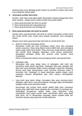 Dasar-dasar Perbankan Jilid 2
Direktorat Pembinaan SMK (2013)
23
kecilnya biaya yang ditanggung.oleh karena itu pemilihan sumber dana bank
harus dilakukan secara tepat.
2. Jenis-jenis sumber dana bank
Sumber dana bank yang dapat dipilih disesuaikan dengan penggunaan dana
bank nantinya. Adapun jenis sumber-sumber dana bank adalah
a. Dana yang ersumber dari bank itu sendiri
b. Dana yang berasal dari masyarakat luas
c. Dana yang bersumber dari lembaga lain.
3. Dana yang bersumber dari bank itu sendiri
Sumber dana yang bersumber dari bank itu sendiri merupakan sumber dana
dari modal sendiri yaitu modal yang berasal darisetoran para pemegang
saham.
Secara umum dana yang bersumber dari bank itu sendiri terdiri dari:
a. Setoran modal dari pemegang saham
Merupakan modal dari para pemegang saham lama atau pemgang
saham yang baru. Dana yang disetor secara efektif oleh para pemegang
saham pada waktu bank berdiri. Pada umumnya modal setoran pertama
dari pemilik bank sebagian digunakan untuk sarana perkantoran,
pengadaan peralatan kantor dan promosi untuk menarik minat
masyarakat.
Dana ini berasal dari setoran para pemegang saham perusahaan/bank.
b. Cadangan Laba
Merupakan laba yang setiap tahun di cadangkan oleh bank dan
sementara waktu belum digunakan. Cadangan laba yaitu sebagian dari
laba bank yang disisihkan dalam bentuk cadangan modal dan cadangan
lainnya yang akan dipergunakan untuk menutupi timbulnya resiko di
kemudian hari. Cadangan ini dapat diperbesar apabila bagian untuk
cadangan tersebut ditingkatkan atau bank mampu meningkatkan
labanya.
c. Laba bank yang belum dibagi, merupakan laba yang memang belum
dibagikan pada tahun yang bersangkutan sehingga dapat dimanfaatkan
sebagai modal untuk sementara waktu
Keuntungan dari sumber dana sendiri adalah tidak perlu membayar
bunga yang relatif lebih besar daripada jika meminjam ke lembaga lain.
Sedangkan kerugiannya adalah waktu yang diperlukan untuk
memperoleh dana dalam jumlah besar memerlukan waktu yang relatif
lebih lama, hal ini dikarenakan penjualan saham kepada pihak lain
bukanlah sesuatu yang cepat dan mudah dilakukan.
 