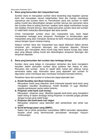 Dasar-dasar Perbankan Jilid 2
Direktorat Pembinaan SMK (2013)
24
4. Dana yang bersumber dari masyarakat luas
Sumber dana ini merupakan sumber dana terpenting bagi kegiatan opersai
bank dan merupakan ukuran keberhasilan bank jika mampu membiayai
operasinya dari sumber dana ini. Pencaharian dana dari sumber ini relatif
paling mudah jika dibandingkan dengan sumber lainnya dan pencarian dana
dari sumber dana ini paling dominan, asalkan bank dapat memberikan bunga
dan fasilitas menarik lainnya. Akan tetapi pencarian sumber dana dari sumber
ini relatif lebih mahal jika dibandingkan dari dana sendiri.
Untuk memperoleh sumber dana dari masyarakat luas, bank dapat
menawarkan berbagai jenis simpanan. Pembagian ini dimaksudkan agar
masyarakat yang akan menyipan dananya ke bank mempuyai banyak pilihan
sesuai dengan tujuan masing-masing.
Adapun sumber dana dari masyarakat luas dapat dilakukan dalam bentuk
simpanan giro, simpanan tabungan, dan simpanan deposito. Dimana
simpanan giro merupakan dana murah bagi bank karena bunga atau balas
jasa yang dibayar paling murah jika dibandingkan simpanan tabungan dan
simpanan deposito.
5. Dana yang bersumber dari sumber atau lembaga lainnya
Sumber dana yang ketiga ini merupakan tambahan jika bank mengalami
kesulitan dalam pencarian sumber dana pertama dan kedua di atas.
Pencarian dari sumber dana ini relaitif labih mahal dan sifatnya hanya
sementara waktu saja. Kemudian dana yang diperoleh dari sumber ini
digunakan untuk membiayai atau membayar transaksi-transaksi tertentu.
Perolehan dana dari sumber ini antara lain dapat diperoleh dari :
a. Kredit likuiditas dari Bank Indonesia.
Merupakan kredit yang diberikan bank Indonesia kepada bank-bank yang
mengalami kesulitan likuiditasnya. Kredit likuiditas ini juga diberikan
kepada pembiayaan sector-sektor tertentu.
b. Pinjaman antar bank (call money).
Merupakan pinjaman yang diberikan kepada bank-bank yang mengalami
kalah kliring di dalam lembaga kliring.Pinjaman ini bersifat jangka pendek
dengan bunga yang relatif tinggi.
c. Pinjaman dari bank-bank luar negeri.
Merupakan pinjaman yang diperoleh oleh perbankkan dari pihak luar
negeri
d. Surat berharga pasar uang (SBPU).
Dalam hal ini pihak perbankan menerbitkan SBPU kemudian diperjualkan
kepada pihak yang berminat,baik perusahaan keuangan maupun
nonkeuangan.
 