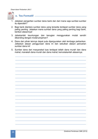 Dasar-dasar Perbankan Jilid 2
Direktorat Pembinaan SMK (2013)
26
e. Tes Formatif
1. Jelaskan pengertian sumber dana bank dan dari mana saja sumber-sumber
itu diperoleh?
2. Bagi bank diantara sumber dana yang tersedia terdapat sumber dana yang
paling penting. Jelaskan mana sumber dana yang paling penting bagi bank,
berikan alasannya!
3. Jelaskanlah keuntungan dan kerugian menggunakan modal sendiri
dibanding dengan modal pinjaman?
4. Dana dari pihak lainnya dapat pula dipergunakan oleh lembaga perbankan.
Jellaskan alasan penggunaan dana ini dan sebutkan alasan pencarian
sumber dana ini!
5. Sumber dana dari masyarakat luas terdapat istilah dana murah dan dana
mahal, manakah dana murah dan dana mahal, kemukakanlah alasannya
____________________________________________________________
____________________________________________________________
____________________________________________________________
____________________________________________________________
____________________________________________________________
____________________________________________________________
____________________________________________________________
____________________________________________________________
____________________________________________________________
____________________________________________________________
____________________________________________________________
____________________________________________________________
____________________________________________________________
____________________________________________________________
____________________________________________________________
____________________________________________________________
____________________________________________________________
____________________________________________________________
____________________________________________________________
____________________________________________________________
 