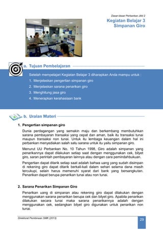 Dasar-dasar Perbankan Jilid 2
Direktorat Pembinaan SMK (2013)
29
Kegiatan Belajar 3
Simpanan Giro
a. Tujuan Pembelajaran
Setelah mempelajari Kegiatan Belajar 3 diharapkan Anda mampu untuk :
1. Menjelaskan pengertian simpanan giro
2. Menjelaskan sarana penarikan giro
3. Menghitung jasa giro
4. Menerapkan kerahasiaan bank
b. Uraian Materi
1. Pengertian simpanan giro
Dunia perdagangan yang semakin maju dan berkembang membutuhkan
sarana pembayaran transaksi yang cepat dan aman, baik itu transaksi tunai
maupun transaksi non tunai. Untuk itu lembaga keuangan dalam hal ini
perbankan menyediakan salah satu sarana untuk itu yaitu simpanan giro.
Menurut UU Perbankan No. 10 Tahun 1998, Giro adalah simpanan yang
penarikannya dapat dilakukan setiap saat dengan menggunakan cek, bilyet
giro, saran perintah pembayaran lainnya atau dengan cara pemindahbukuan.
Pengertian dapat ditarik setiap saat adalah bahwa uang yang sudah disimpan
di rekening giro dapat ditarik berkali-kali dalam sehari selama dana masih
tercukupi, selain harus memenuhi syarat dari bank yang bersangkutan.
Penarikan dapat berupa penarikan tunai atau non tunai.
2. Sarana Penarikan Simpanan Giro
Penarikan uang di simpanan atau rekening giro dapat dilakukan dengan
menggunakan sarana penarikan berupa cek dan bilyet giro. Apabila penarikan
dilakukan secara tunai maka sarana penarikannya adalah dengan
menggunakan cek, sedangkan bilyet giro digunakan untuk penarikan non
tunai.
 