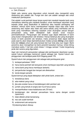 Dasar-dasar Perbankan Jilid 2
Direktorat Pembinaan SMK (2013)
30
a. Cek (Cheque)
Salah satu sarana yang digunakan untuk menarik atau mengambil uang
direkening giro adalah cek. Fungsi lain dari cek adalah sebagai alat untuk
melakukan pembayaran.
Cek adalah surat perintah bayar tanpa syarat dari nasabah kepada bank yang
memelihara rekening giro nasabah tersebut, untuk membayar sejumlah uang
kepada pihak yang disebutkan di dalamnya atau kepada pemegang cek
tersebut. Artinya bank harus membayarkan kepada siapa saja (ada nama
seseorang atau badan atau tidak ada sama sekali) yang membawa cek ke
bank yang memelihara rekening nasabah untuk diuangkan sesuai dengan
persyaratan yang telah ditetapkan baik secara tunai maupun
pemindahbukuan. Penguangan cek tersebut juga dapat dilakukan di bank
yang bukan mengeluarkan cek tersebut. Hanya bedanya jika yang diuangkan
bukan di bank penerbit cek tersebut, maka prosesnya tidak dapat diambil
pada saat itu akan tetapi dipindahbukukan melalui proses kliring untuk dalam
kota dan inkaso untuk cek yang berasal dari luar kota atau luar negeri. Bank
penerima akan menagihkan ke bank penerbit keesokan harinya. Untuk kliring
memakan waktu 1 hari dan untuk inkaso 1 minggu sampai 1 bulan tergantung
jarak dan sarana yang digunakan.
Agar cek memenuhi persyaratan sebagai alat pembayaran diperlukan syarat-
syarat hukum sehingga memenuhi syarat sebagai cek. Syarat hukum dan
penggunaan cek terdapat pada KUH Dagang pasal 178.
Syarat hukum dan penggunaan cek sebagai alat pembayaran giral :
1) terdapat perkataan “CEK”
2) harus berisi perintah tak bersyarat untuk membayar sejumlah uang tertentu
3) nama bank yang harus membayar (tertarik)
4) penyambutan tanggal dan tempat cek dikeluarkan
5) tanda tangan penarik.
Syarat lainnya yang dapat ditetapkan oleh pihak bank, antara lain :
1) tersedianya dana
2) ada materai yang cukup
3) jika ada coretan harus di tandattangani oleh pemberi cek
4) jumlah uang tertulis di angka dan huruf harus sama
5) memperlihatkan masa kadaluarsa cek (70 hari)
6) tandatangan dan stempel perusahaan harus sama dengan contoh
(specimen)
7) tidak diblokir pihak berwenang
8) resi cek sudah kembali
9) endorsment cek sempurna
10) rekening belum ditutup
 