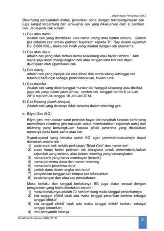 Dasar-dasar Perbankan Jilid 2
Direktorat Pembinaan SMK (2013)
31
Disamping persyaratan diatas, penarikan dana dengan mempergunakan cek
juga sangat tergantung dari jenis-jenis cek yang dikeluarkan oleh si pemberi
cek. Jenis-jenis cek adalah:
1) Cek atas nama
Adalah cek yang diterbitkan atas nama orang atau badan tertentu. Contoh
jika didalam cek tertulis perintah bayarkan kepada Tn. Roy Akase sejumlah
Rp. 3.000.000,-, maka cek inilah yang disebut dengan cek atasnama.
2) Cek atas unjuk
adalah cek yang tidak tertulis nama seseorang atau badan tertentu. Jadi
siapa saja dapat menguangkan cek atau dengan kata lain cek dapat
diuangkan oleh sipembawa cek.
3) Cek silang.
adalah cek yang dipojok kiri atas diberi dua tanda silang sehingga cek
tersebut berfungsi sebagai pemindabukuan, bukan tunai.
4) Cek mundur
Adalah cek yang diberi tanggal mundur dari tanggal sekarang atau disebut
juga cek yang belum jatuh tempo, contoh cek tanggal hari ini 6 Januari
2014 tapi tertulis tanggal 10 Januari 2014.
5) Cek Kosong (blank cheque).
Adalah cek yang dananya tidak tersedia dalam rekening giro
b. Bilyet Giro (BG)
Bilyet giro merupakan surat perintah bayar dari nasabah kepada bank yang
memelihara rekening giro nasabah untuk memindahkan sejumlah uang dari
rekening yang bersangkutan kepada pihak penerima yang disebutkan
namanya pada bank sama atau lain.
Syarat-syarat yang berlaku untuk BG agar pemindahbukuannya dapat
dilakukan antara lain :
1) pada surat cek tertulis perkataan “Bilyet Giro” dan nomor seri
2) surat harus berisi perintah tak bersyarat untuk memindahbukukan
sejumlah uang tertentu atas beban rekening yang bersangkutan
3) nama bank yang harus membayar (tertarik)
4) nama penerima dana dan nomor rekening
5) nama bank penerima dana
6) jumlah dana dalam angka dan huruf
7) penyebutan tanggal dan tempat cek dikeluarkan
8) tanda tangan dan atau cap perusahaan.
Masa berlaku dan tanggal berlakunya BG juga diatur sesuai dengan
persyaratan yang telah ditentukan seperti :
1) masa berlakunya adalah 70 hari terhitung mulai tanggal penarikannya
2) bila tanggal efektif tidak ada maka tanggal penarikan berlaku sebagai
tanggal effektif
3) bila tanggal efektif tidak ada maka tanggal efektif berlaku sebagai
tanggal penarikan
4) dan persyaratn lainnya.
 
