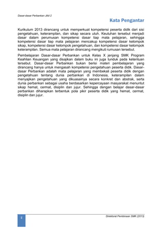 Dasar-dasar Perbankan Jilid 2
Direktorat Pembinaan SMK (2013)
ii
Kata Pengantar
Kurikulum 2013 dirancang untuk memperkuat kompetensi peserta didik dari sisi
pengetahuan, keterampilan, dan sikap secara utuh. Keutuhan tersebut menjadi
dasar dalam perumusan kompetensi dasar tiap mata pelajaran, sehingga
kompetensi dasar tiap mata pelajaran mencakup kompetensi dasar kelompok
sikap, kompetensi dasar kelompok pengetahuan, dan kompetensi dasar kelompok
keterampilan. Semua mata pelajaran dirancang mengikuti rumusan tersebut.
Pembelajaran Dasar-dasar Perbankan untuk Kelas X jenjang SMK Program
Keahlian Keuangan yang disajikan dalam buku ini juga tunduk pada ketentuan
tersebut. Dasar-dasar Perbankan bukan berisi materi pembelajaran yang
dirancang hanya untuk mengasah kompetensi pengetahuan peserta didik. Dasar-
dasar Perbankan adalah mata pelajaran yang membekali peserta didik dengan
pengetahuan tentang dunia perbankan di Indonesia, keterampilan dalam
menyajikan pengetahuan yang dikuasainya secara konkret dan abstrak, serta
dunia perbankan sebagai usaha berdasarkan kepercayaan masyarakat menuntut
sikap hemat, cermat, disiplin dan jujur. Sehingga dengan belajar dasar-dasar
perbankan diharapkan terbentuk pola pikir peserta didik yang hemat, cermat,
disiplin dan jujur.
 
