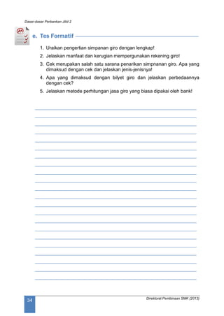 Dasar-dasar Perbankan Jilid 2
Direktorat Pembinaan SMK (2013)
34
e. Tes Formatif
1. Uraikan pengertian simpanan giro dengan lengkap!
2. Jelaskan manfaat dan kerugian mempergunakan rekening giro!
3. Cek merupakan salah satu sarana penarikan simpnanan giro. Apa yang
dimaksud dengan cek dan jelaskan jenis-jenisnya!
4. Apa yang dimaksud dengan bilyet giro dan jelaskan perbedaannya
dengan cek?
5. Jelaskan metode perhitungan jasa giro yang biasa dipakai oleh bank!
____________________________________________________________
____________________________________________________________
____________________________________________________________
____________________________________________________________
____________________________________________________________
____________________________________________________________
____________________________________________________________
____________________________________________________________
____________________________________________________________
____________________________________________________________
____________________________________________________________
____________________________________________________________
____________________________________________________________
____________________________________________________________
____________________________________________________________
____________________________________________________________
____________________________________________________________
____________________________________________________________
____________________________________________________________
____________________________________________________________
____________________________________________________________
____________________________________________________________
 