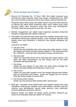Dasar-dasar Perbankan Jilid 2
Direktorat Pembinaan SMK (2013)
35
f. Kunci Jawaban Tes Formatif
1. Menurut UU Perbankan No. 10 Tahun 1998, Giro adalah simpanan yang
penarikannya dapat dilakukan setiap saat dengan menggunakan cek, bilyet
giro, saran perintah pembayaran lainnya atau dengan cara pemindahbukuan.
Pengertian dapat ditarik setiap saat adalah bahwa uang yang sudah disimpan
di rekening giro dapat ditarik berkali-kali dalam sehari selama dana masih
tercukupi, selain harus memenuhi syarat dari bank yang bersangkutan.
Penarikan dapat berupa penarikan tunai atau non tunai.
2. Manfaat menggunakan giro adalah dapat melakukan penarikan berkali-kali
Kerugian menggunakan giro adalah bunga kecil
3. Cek adalah surat perintah bayar tanpa syarat dari nasabah kepada bank yang
memelihara rekening giro nasabah tersebut, untuk membayar sejumlah uang
kepada pihak yang disebutkan di dalamnya atau kepada pemegang cek
tersebut.
Jenis-jenis cek adalah:
a. Cek atas nama
Adalah cek yang diterbitkan atas nama orang atau badan tertentu. Contoh
jika didalam cek tertulis perintah bayarkan kepada Tn. Roy Akase sejumlah
Rp. 3.000.000,-, maka cek inilah yang disebut dengan cek atasnama.
b. Cek atas unjuk
adalah cek yang tidak tertulis nama seseorang atau badan tertentu. Jadi
siapa saja dapat menguangkan cek atau dengan kata lain cek dapat
diuangkan oleh sipembawa cek.
c. Cek silang.
adalah cek yang dipojok kiri atas diberi dua tanda silang sehingga cek
tersebut berfungsi sebagai pemindabukuan, bukan tunai.
d. Cek mundur
Adalah cek yang diberi tanggal mundur dari tanggal sekarang atau disebut
juga cek yang belum jatuh tempo, contoh cek tanggal hari ini 6 Januari
2014 tapi tertulis tanggal 10 Januari 2014.
e. Cek Kosong (blank cheque).
Adalah cek yang dananya tidak tersedia dalam rekening giro
4. Bilyet giro merupakan surat perintah bayar dari nasabah kepada bank yang
memelihara rekening giro nasabah untuk memindahkan sejumlah uang dari
rekening yang bersangkutan kepada pihak penerima yang disebutkan
namanya pada bank yang sama atau lain.
Bedanya dengan cek adalah cek adalah sarana penarikan simpanan giro
secara tunai sedangkan bilyet giro adalah non tunainya.
 