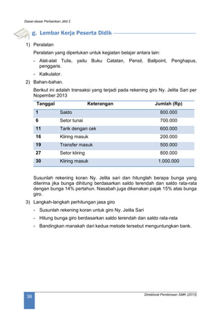Dasar-dasar Perbankan Jilid 2
Direktorat Pembinaan SMK (2013)
36
g. Lembar Kerja Peserta Didik
1) Peralatan
Peralatan yang diperlukan untuk kegiatan belajar antara lain:
- Alat-alat Tulis, yaitu Buku Catatan, Pensil, Ballpoint, Penghapus,
penggaris.
- Kalkulator.
2) Bahan-bahan.
Berikut ini adalah transaksi yang terjadi pada rekening giro Ny. Jelita Sari per
Nopember 2013
Tanggal Keterangan Jumlah (Rp)
1 Saldo 800.000
6 Setor tunai 700.000
11 Tarik dengan cek 600.000
16 Kliring masuk 200.000
19 Transfer masuk 500.000
27 Setor kliring 800.000
30 Kliring masuk 1.000.000
Susunlah rekening koran Ny. Jelita sari dan hitunglah berapa bunga yang
diterima jika bunga dihitung berdasarkan saldo terendah dan saldo rata-rata
dengan bunga 14% pertahun. Nasabah juga dikenakan pajak 15% atas bunga
giro.
3) Langkah-langkah perhitungan jasa giro
- Susunlah rekening koran untuk giro Ny. Jelita Sari
- Hitung bunga giro berdasarkan saldo terendah dan saldo rata-rata
- Bandingkan manakah dari kedua metode tersebut menguntungkan bank.
 