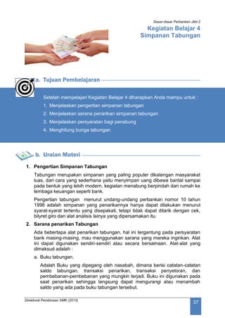 Dasar-dasar Perbankan Jilid 2
Direktorat Pembinaan SMK (2013)
37
Kegiatan Belajar 4
Simpanan Tabungan
a. Tujuan Pembelajaran
Setelah mempelajari Kegiatan Belajar 4 diharapkan Anda mampu untuk :
1. Menjelaskan pengertian simpanan tabungan
2. Menjelaskan sarana penarikan simpanan tabungan
3. Menjelaskan persyaratan bagi penabung
4. Menghitung bunga tabungan
b. Uraian Materi
1. Pengertian Simpanan Tabungan
Tabungan merupakan simpanan yang paling populer dikalangan masyarakat
luas, dari cara yang sederhana yaitu menyimpan uang dibawa bantal sampai
pada bentuk yang lebih modern, kegiatan menabung berpindah dari rumah ke
lembaga keuangan seperti bank.
Pengertian tabungan menurut undang-undang perbankan nomor 10 tahun
1998 adalah simpanan yang penarikannya hanya dapat dilakukan menurut
syarat-syarat tertentu yang disepakati, tetapi tidak dapat ditarik dengan cek,
bilyret giro dan alat analisis lainya yang dipersamakan itu.
2. Sarana penarikan Tabungan
Ada bebertapa alat penarikan tabungan, hal ini tergantung pada persyaratan
bank masing-masing, mau menggunakan sarana yang mereka inginkan. Alat
ini dapat digunakan sendiri-sendiri atau secara bersamaan. Alat-alat yang
dimaksud adalah :
a. Buku tabungan.
Adalah Buku yang dipegang oleh nasabah, dimana berisi catatan-catatan
saldo tabungan, transaksi penarikan, transaksi penyetoran, dan
pembebanan-pembebanan yang mungkin terjadi. Buku ini digunakan pada
saat penarikan sehingga langsung dapat mengurangi atau menambah
saldo yang ada pada buku tabungan tersebut.
 