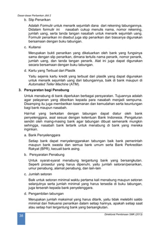 Dasar-dasar Perbankan Jilid 2
Direktorat Pembinaan SMK (2013)
38
b. Slip Penarikan
Adalah Formulir untuk menarik sejumlah dana dari rekening tabungannya.
Didalam formulir ini nasabah cukup menulis nama, nomor rekening,
jumlah uang, serta tanda tangan nasabah untuk menarik sejumlah uang.
Formulir penarikan ini disebut juga slip penarikan dan biasanya digunakan
bersamaan dengan buku tabungan.
c. Kuitansi
Merupakan bukti penarikan yang dikeluarkan oleh bank yang fungsinya
sama dengan slip penarikan, dimana tertulis nama penarik, nomor penarik,
jumlah uang, dan tanda tangan penarik. Alat ini juga dapat digunakan
secara bersamaan dengan buku tabungan.
d. Kartu yang Terbuat dari Plastik
Yaitu sejenis kartu kredit yang terbuat dari plastik yang dapat digunakan
untuk menarik sejumlah uang dari tabungannya, baik di bank maupun di
Automated Teller Machine (ATM).
3. Persyaratan bagi Penabung
Untuk menabung di bank diperlukan berbagai persyaratan. Tujuannya adalah
agar pelayanan yang diberikan kepada para nasabah menjadi sempurna.
Disamping itu juga memberikan keamanan dan kemudahan serta keuntungan
bagi bank maupun nasabah.
Hal-hal yang berkaitan dengan tabungan dapat diatur oleh bank
penyelenggara, asal sesuai dengan ketentuan Bank Indonesia. Pengaturan
sendiri oleh maing-masing bank agar tabungan dibuat semenarik mungkin
sehingga, nasabah bank tertarik untuk menabung di bank yang mereka
inginkan.
a. Bank Penyelenggara
Setiap bank dapat menyelenggarakan tabungan baik bank pemerintah
maupun bank swasta dan semua bank umum serta Bank Perkreditan
Rakyat (BPR), kecuali bank asing.
b. Persyaratan Penabung
Untuk syarat-syarat menabung tergantung bank yang bersangkutan.
Seperti prosedur yang harus dipenuhi, yaitu jumlah setoran/penarikan,
umur penabung, alamat penabung, dan lain-lain
c. Jumlah setoran
Baik untuk setoran minimal waktu pertama kali menabung maupun setoran
selanjutnya serta jumlah minimal yang harus tersedia di buku tabungan,
juga terserah kepada bank penyelenggara.
d. Pengambilan tabungan
Merupakan jumlah maksimal yang harus ditarik, yaitu tidak melebihi saldo
minimal dan frekuensi penarikan dalam setiap harinya, apakah setiap saat
atau setiap hari tergantung bank yang bersangkutan.
 