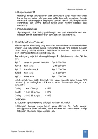 Dasar-dasar Perbankan Jilid 2
Direktorat Pembinaan SMK (2013)
39
e. Bunga dan insentif
Besarnya bunga tabungan dan cara perhitungan bunga didasarkan pada
bunga harian, saldo rata-rata atau saldo terendah diserahkan kepada
bank-bank penyelenggara. Begitu pula dengan insentif baik berupa hadiah,
cendramata dan lainnya dengan tujuan untuk menarik nasabah agar
menabung.
f. Penutupan tabungan
Syarat-syarat untuk ditutupnya tabungan oleh bank dapat dilakukan oleh
nasabah sendiri atau ditutup oleh bank dengan alasan tertentu.
4. Menghitung Bunga Tabungan
Setiap kegiatan menabung yang dilakukan oleh nasabah akan mendapatkan
imbalan jasa yaitu berupa bunga. Perhitungan bunga yang diterima nasabah
dapat dihitung dari saldo harian, saldo rata-rata atau saldo terendah. Untuk
lebih jelasnya perhatikan contoh berikut ini.
Transaksi yang terjadi di rekening tabungan Tn. Saiful selama bulan Oktober
2013:
Tgl. 6 setor dengan cek bank lain Rp 8.000.000
Tgl 12 tarik tunai Rp 10.000.000
Tgl 17 transfer masuk Rp 7.000.000
Tgl 22 tarik tunai Rp 5.000.000
Tgl 31 setor tunai Rp 3.000.000
Untuk perhitungan saldo terendah dan saldo rata-rata suku bunga 18%
pertahun (p.a), sedangkan untuk saldo harian diasumsikan dengan suku
bunga sbb:
Dari tgl 1 s/d 10 bunga = 18%
Dari tgl 11 s/d 20 bunga = 15%
Dari tgl 21 s/d 31 bunga = 17%
Pertanyaan:
a. Susunlah lapotan rekening tabungan nasabah Tn. Saiful
b. Hitunglah berapa bunga bersih yang diterima Tn. Saiful dengan
menggunakan saldo terendah, saldo rata-rata dan saldo harian. Bunga
tabungan dikenakan pajak sebesar 15%
 